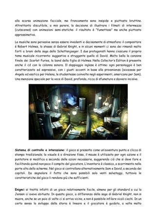 alla scarsa animazione facciale, ma francamente sono insipide e piuttosto bruttine.
Altrettanto discutibile, a mio parere, la decisione di illustrare i filmati di intermezzo
(cutscenes) con animazioni semi-statiche: il risultato è “fumettoso” ma anche piuttosto
approssimativo.
Le musiche sono pervasive senza essere invadenti e decisamente di atmosfera: il compositore
è Robert Holmes, lo stesso di Gabriel Knight, e in alcuni momenti ci sono dei rimandi molto
forti a brani della saga dello Schattenjaeger. I due protagonisti hanno ciascuno il proprio
tema musicale ricorrente: suggestivo e struggente quello di David. Molto bella la canzone
finale dei Scarlet Furies, la band della figlia di Holmes. Nella Collector’s Edition è presente
anche il cd con la colonna sonora. Il doppiaggio inglese è ottimo: ogni personaggio è ben
caratterizzato ed espressivo, con i giusti accenti in base alla provenienza (scozzese per
Angela ed esotico per Helena, le studentesse coinvolte negli esperimenti, americano per Sam).
Una menzione speciale per la voce di David, profonda, ricca di sfumature e davvero incisiva.
Sistema di controllo e interazione: il gioco si presenta come un’avventura punta e clicca di
stampo tradizionale; la visuale è a direzione fissa, il mouse è utilizzato per ogni azione e il
puntatore si modifica a seconda delle azioni necessarie, suggerendo ciò che si deve fare e
facilitando quindi non poco il compito del giocatore. L’inventario è classico, a scorrimento nella
parte alta dello schermo. Nel gioco si controllano alternativamente Sam e David, a seconda dei
capitoli. Da segnalare il fatto che sono possibili solo venti salvataggi, tuttavia le
caratteristiche del gioco li rendono più che sufficienti.
Enigmi: si tratta infatti di un gioco relativamente facile, almeno per gli standard a cui la
Jensen ci aveva abituato. In questo gioco, a differenza della saga di Gabriel Knight, non si
muore, anche se un paio di volte ci si arriva vicino, e non è possibile infilare vicoli ciechi. In un
certo senso lo sviluppo della storia è lineare e il giocatore è guidato, a volte molto
 