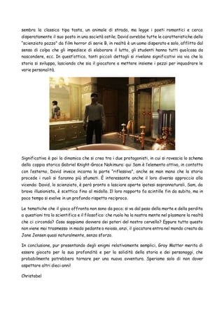 sembra la classica tipa tosta, un animale di strada, ma legge i poeti romantici e cerca
disperatamente il suo posto in una società ostile; David avrebbe tutte le caratteristiche dello
“scienziato pazzo” da film horror di serie B, in realtà è un uomo disperato e solo, afflitto dal
senso di colpa che gli impedisce di elaborare il lutto, gli studenti hanno tutti qualcosa da
nascondere, ecc. In quest’ottica, tanti piccoli dettagli si rivelano significativi via via che la
storia si sviluppa, lasciando che sia il giocatore a mettere insieme i pezzi per inquadrare le
varie personalità.
Significativa è poi la dinamica che si crea tra i due protagonisti, in cui si rovescia lo schema
della coppia storica Gabriel Knight-Grace Nakimura: qui Sam è l’elemento attivo, in contatto
con l’esterno, David invece incarna la parte “riflessiva”, anche se man mano che la storia
procede i ruoli si faranno più sfumati. È interessante anche il loro diverso approccio alla
vicenda: David, lo scienziato, è però pronto a lasciare aperte ipotesi soprannaturali, Sam, da
brava illusionista, è scettica fino al midollo. Il loro rapporto fa scintille fin da subito, ma in
poco tempo si evolve in un profondo rispetto reciproco.
Le tematiche che il gioco affronta non sono da poco; si va dal peso della morte e della perdita
a questioni tra lo scientifico e il filosofico: che ruolo ha la nostra mente nel plasmare la realtà
che ci circonda? Cosa sappiamo davvero dei poteri del nostro cervello? Eppure tutto questo
non viene mai trasmesso in modo pedante o noioso, anzi, il giocatore entra nel mondo creato da
Jane Jensen quasi naturalmente, senza sforzo.
In conclusione, pur presentando degli enigmi relativamente semplici, Gray Matter merita di
essere giocato per la sua profondità e per la solidità della storia e dei personaggi, che
probabilmente potrebbero tornare per una nuova avventura. Speriamo solo di non dover
aspettare altri dieci anni!
Christabel
 