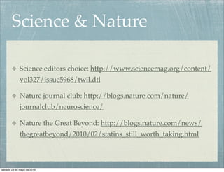 Science & Nature

             Science editors choice: http://www.sciencemag.org/content/
             vol327/issue5968/twil.dtl

             Nature journal club: http://blogs.nature.com/nature/
             journalclub/neuroscience/

             Nature the Great Beyond: http://blogs.nature.com/news/
             thegreatbeyond/2010/02/statins_still_worth_taking.html



sábado 29 de mayo de 2010
 