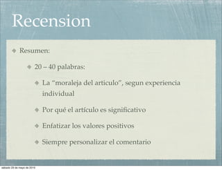 Recension
             Resumen:

                        20 – 40 palabras:

                            La “moraleja del articulo”, segun experiencia
                            individual

                            Por qué el artículo es signiﬁcativo

                            Enfatizar los valores positivos

                            Siempre personalizar el comentario


sábado 29 de mayo de 2010
 