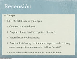 Recensión
             Cuerpo:

             300 - 400 palabras que contengan: 

                  Contexto y antecedentes

                  Ampliar el resumen (sin repetir el abstract)

                  Referir hasta 5 publicaciones

                  Analizar fortalezas y debilidades, perpectivas de futuro y
                  sobre todo posicionamiento con la línea “oﬁcial”

                  Conclusiones desde un punto de vista individual

sábado 29 de mayo de 2010
 