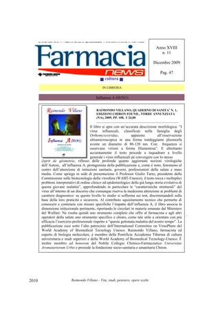 Raimondo Villano - Vita, studi, pensiero, opere scelte2010
ésprit de géometrie, riflesso delle profonde quanto aggiornate nozioni virologiche
dell’Autore, all’influenza A, protagonista della pubblicazione e, come è noto, fenomeno al
centro dell’attenzione di istituzioni sanitarie, governi, professionisti della salute e mass
media. Come spriega in sede di presentazione il Professor Giulio Tarro, presidente della
Commissione sulle biotecnologie della virosfera (WABT-Unesco), il testo tocca i molteplici
problemi interpretativi di ordine clinico ed epidemiologico della già lunga storia evolutiva di
questa giovane malattia”, approfondendo in particolare le “caratteristiche strutturali” del
virus all’interno di un discorso che comunque riserva la medesima attenzione ai problemi di
carattere diagnostico: su questo livello lo studio si sofferma sui test, discriminandoli sulla
base della loro praticità e sicurezza. Al contributo squisitamente tecnico che permette di
conoscere e contenere con misure specifiche l’impatto dell’influenza A, il libro associa la
dimensione istituzionale pertinente, riportando le circolari in materia emanate dal Ministero
del Walfare. Ne risulta quindi uno strumento completo che offre al farmacista e agli altri
operatori della salute uno strumento specifico e chiaro, come tale utile a orientare con più
efficacia l’esercizio professionale rispetto a “questa gettonata malattia del nostro tempo”. La
pubblicazione esce sotto l’alto patrocinio dell’International Committee on VirusPhere del
World Academy of Biomedical Tecnology Unesco. Raimondo Villano, farmacista ed
esperto di biologia molecolare, è membro della Pontificia Accademia Tiberina di cultura
universitaria e studi superiori e della World Academy of Biomedical Tecnology-Unesco. É
inoltre membro ad honorem del Nobile Collegio Chimico-Farmaceutico Universitas
Aromatariorum Urbis e presiede la fondazione socio-sanitaria e umanitaria Chiron.
cultura
IN LIBRERIA
Influenza A (H1N1)
Anno XVIII
n. 11
Dicembre 2009
Pag. 47
RAIMONDO VILLANO, QUADERNO DI SANITA’ N. 1,
EDIZIONI CHIRON FOUND., TORRE ANNUNZIATA
(NA), 2009, PP. 108, € 24,00
_________________________________________________________
Il libro si apre con un’accurata descrizione morfologica: “I
virus influenzali, classificati nella famiglia degli
Orthomyxoviridae, appaiono all’osservazione
ultramicroscopica in una forma tondeggiante pleomorfa
avente un diametro di 80-120 nm. Con frequenza si
osservano virioni a forma filamentosa”. E altrettanto
accuratamente il testo procede a inquadrare a livello
generale i virus influenzali pe convergere con lo stesso
 