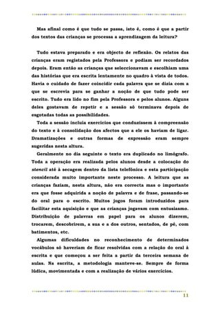 Mas afinal como é que tudo se passa, isto é, como é que a partir
dos textos das crianças se processa a aprendizagem da leitura?


  Tudo estava preparado e era objecto de reflexão. Os relatos das
crianças eram registados pela Professora e podiam ser recordados
depois. Eram então as crianças que seleccionavam e escolhiam uma
das histórias que era escrita lentamente no quadro à vista de todos.
Havia o cuidado de fazer coincidir cada palavra que se dizia com a
que se escrevia para se ganhar a noção de que tudo pode ser
escrito. Tudo era lido no fim pela Professora e pelos alunos. Alguns
deles gostavam de repetir e a sessão só terminava depois de
esgotadas todas as possibilidades.
  Toda a sessão incluía exercícios que conduzissem à compreensão
do texto e à consolidação dos afectos que a ele os haviam de ligar.
Dramatizações      e   outras    formas   de   expressão   eram   sempre
sugeridas nesta altura.
  Geralmente no dia seguinte o texto era duplicado no limógrafo.
Toda a operação era realizada pelos alunos desde a colocação do
stencil até à secagem dentro da lista telefónica e esta participação
considerada muito importante neste processo. A leitura que as
crianças faziam, nesta altura, não era correcta mas o importante
era que fosse adquirida a noção de palavra e de frase, passando-se
do oral para o escrito. Muitos jogos foram introduzidos para
facilitar esta aquisição e que as crianças jogavam com entusiasmo.
Distribuição de palavras em papel para os alunos dizerem,
trocarem, descobrirem, a sua e a dos outros, sentados, de pé, com
batimentos, etc.
  Algumas   dificuldades        no   reconhecimento   de   determinados
vocábulos só haveriam de ficar resolvidas com a relação do oral à
escrita e que começou a ser feita a partir da terceira semana de
aulas. Na escrita, a metodologia manteve-se. Sempre de forma
lúdica, movimentada e com a realização de vários exercícios.




                                                                     11
 