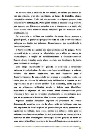 As autoras têm o cuidado de nos referir, no relato que fazem da
sua experiência, que não existiram, ao longo do trabalho, etapas
compartimentadas. Tudo foi decorrendo interligado porque tudo
está de facto interligado. Para quem estuda e analisa terá por certo
que separar os diferentes aspectos que o compõem e a partir daí
fazer incidir uma atenção maior naqueles que se mostram mais
problemáticos.
  Os materiais a utilizar no trabalho de texto foram sempre o
quadro preto, o quadro de pregas colocado ao lado e cartões com as
palavras do texto. As crianças dispunham-se em semicírculo à
frente do quadro.
  O texto escrito no quadro era reconstituído no de pregas. Nesta
reconstituição a criança ia adquirindo, para além da noção de
identificação, a noção de direccionalidade e translinearização.
Depois deste trabalho cada aluno recebia um duplicado do texto
para reconstituir no lugar.
  Uma etapa importante foi quando se começou a introduzir
palavras já trabalhadas. Se não eram logo identificadas, a criança
recorria   aos   textos   anteriores,   um       bom   exercício   para    o
desenvolvimento da capacidade de procura e consulta, tendo em
conta que se tratava de crianças não habituadas a reparar ou dar
importância ao que estava escrito. É de salientar, neste aspecto,
que   as   etiquetas   utilizadas   desde    o   início   para   identificar
mobiliário e objectos da sala nunca eram referenciadas pelas
crianças e teve que se proceder diariamente à etiquetagem para
que as manuseassem todos os dias e assim reparassem nelas.
  Algumas teorias procuram explicar os processos de leitura
descrevendo modelos através da observação de leitores, mas que
não explicam de forma alguma os processos que estão presentes na
aquisição da leitura. Uma coisa parece no entanto certa para as
autoras, as crianças só podem ler correntemente se conseguirem o
domínio de três estratégias: estratégia visual quando se trata de
uma palavra familiar; estratégia de descodificação para uma palavra


                                                                          12
 