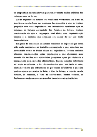 se propunham encaminhavam para um contacto muito próximo das
crianças com os livros.
  Ainda segundo as autoras os resultados verificados no final do
ano foram muito bons em qualquer dos aspectos a que se tinham
proposto com esta experiência. Os indicadores revelavam que as
crianças se tinham apropriado das funções da leitura, tinham
consciência de que a linguagem oral tinha uma representação
escrita e a maioria das crianças era capaz de ler um texto
desconhecido.
  Em jeito de conclusão as autoras resumem os aspectos que terão
sido mais marcantes no trabalho apresentado e que poderiam ser
entendidas como as frases chave da experiência. Tecem também
algumas considerações sobre conclusões a que chegaram quer
através da análise das actividades propostas quer por dedução e
comparação com métodos alternativos. Fazem também referência
ao meio envolvente e às circunstâncias que, em todo o caso,
acabam sempre por influenciar os processos educativos e que não
podem nunca ser postos de lado: o tipo de bairro, a relação escola
família, os horários, a falta de assiduidade. Nestas escolas, os
Professores serão sempre os grandes inventores de estratégias.




                                                                 14
 