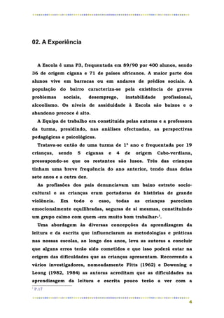 02. A Experiência


     A Escola é uma P3, frequentada em 89/90 por 400 alunos, sendo
36 de origem cigana e 71 de países africanos. A maior parte dos
alunos vive em barracas ou em andares de prédios sociais. A
população do bairro caracteriza-se pela existência de graves
problemas       sociais,     desemprego,      instabilidade     profissional,
alcoolismo. Os níveis de assiduidade à Escola são baixos e o
abandono precoce é alto.
     A Equipa de trabalho era constituída pelas autoras e a professora
da turma, presidindo, nas análises efectuadas, as perspectivas
pedagógicas e psicológicas.
     Tratava-se então de uma turma de 1º ano e frequentada por 19
crianças,    sendo    5     ciganas   e   4   de   origem     Cabo-verdiana,
pressupondo-se que os restantes são lusos. Três das crianças
tinham uma breve frequência do ano anterior, tendo duas delas
sete anos e a outra dez.
     As profissões dos pais denunciavam um baixo estrato socio-
cultural e as crianças eram portadoras de histórias de grande
violência.    Em     todo    o   caso,    todas    as   crianças   pareciam
emocionalmente equilibradas, seguras de si mesmas, constituindo
um grupo calmo com quem «era muito bom trabalhar»1.
     Uma abordagem às diversas concepções da aprendizagem da
leitura e da escrita que influenciaram as metodologias e práticas
nas nossas escolas, ao longo dos anos, leva as autoras a concluir
que alguns erros terão sido cometidos e que isso poderá estar na
origem das dificuldades que as crianças apresentam. Recorrendo a
vários investigadores, nomeadamente Fitts (1962) e Dowening e
Leong (1982, 1984) as autoras acreditam que as dificuldades na
aprendizagem da leitura e escrita pouco terão a ver com a
1
    P.17


                                                                           4
 