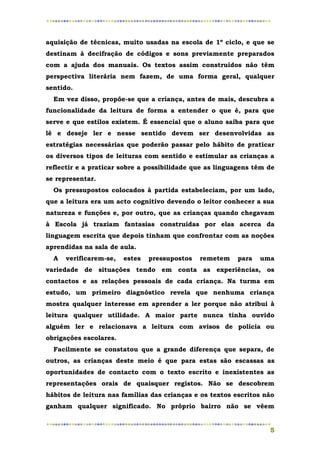 aquisição de técnicas, muito usadas na escola de 1º ciclo, e que se
destinam à decifração de códigos e sons previamente preparados
com a ajuda dos manuais. Os textos assim construídos não têm
perspectiva literária nem fazem, de uma forma geral, qualquer
sentido.
  Em vez disso, propõe-se que a criança, antes de mais, descubra a
funcionalidade da leitura de forma a entender o que é, para que
serve e que estilos existem. É essencial que o aluno saiba para que
lê e deseje ler e nesse sentido devem ser desenvolvidas as
estratégias necessárias que poderão passar pelo hábito de praticar
os diversos tipos de leituras com sentido e estimular as crianças a
reflectir e a praticar sobre a possibilidade que as linguagens têm de
se representar.
  Os pressupostos colocados à partida estabeleciam, por um lado,
que a leitura era um acto cognitivo devendo o leitor conhecer a sua
natureza e funções e, por outro, que as crianças quando chegavam
à Escola já traziam fantasias construídas por elas acerca da
linguagem escrita que depois tinham que confrontar com as noções
aprendidas na sala de aula.
  A   verificarem-se,   estes   pressupostos   remetem   para   uma
variedade de situações tendo em conta as experiências, os
contactos e as relações pessoais de cada criança. Na turma em
estudo, um primeiro diagnóstico revela que nenhuma criança
mostra qualquer interesse em aprender a ler porque não atribui à
leitura qualquer utilidade. A maior parte nunca tinha ouvido
alguém ler e relacionava a leitura com avisos de polícia ou
obrigações escolares.
  Facilmente se constatou que a grande diferença que separa, de
outros, as crianças deste meio é que para estas são escassas as
oportunidades de contacto com o texto escrito e inexistentes as
representações orais de quaisquer registos. Não se descobrem
hábitos de leitura nas famílias das crianças e os textos escritos não
ganham qualquer significado. No próprio bairro não se vêem


                                                                   5
 