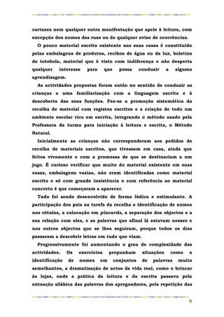 cartazes nem qualquer outra manifestação que apele à leitura, com
excepção dos nomes das ruas ou de qualquer aviso de ocorrências.
  O pouco material escrito existente nas suas casas é constituído
pelas embalagens de produtos, recibos de água ou da luz, boletins
de totobola, material que é visto com indiferença e não desperta
qualquer   interesse    para      que     possa     conduzir     a    alguma
aprendizagem.
  As actividades propostas foram então no sentido de conduzir as
crianças a uma familiarização com a linguagem escrita e à
descoberta das suas funções. Fez-se a promoção sistemática da
recolha de material com registos escritos e a criação de todo um
ambiente escolar rico em escrita, integrando o método usado pela
Professora da turma para iniciação à leitura e escrita, o Método
Natural.
  Inicialmente as crianças não corresponderam aos pedidos de
recolha de materiais escritos, que tivessem em casa, ainda que
feitos vivamente e com a promessa de que se destinariam a um
jogo. É curioso verificar que muito do material existente em suas
casas, embalagens vazias, não eram identificadas como material
escrito e só com grande insistência e com referência ao material
concreto é que começaram a aparecer.
  Tudo foi sendo desenvolvido de forma lúdica e estimulante. A
participação dos pais na tarefa da recolha e identificação de nomes
nos rótulos, a colocação em placards, a separação dos objectos e a
sua relação com eles, e as palavras que afinal lá estavam nesses e
nos outros objectos que se lhes seguiram, porque todos os dias
passaram a descobrir letras em tudo que viam.
  Progressivamente foi aumentando o grau de complexidade das
actividades.    Os   exercícios     propunham        situações       como   a
identificação   de   nomes     em       conjuntos    de   palavras     muito
semelhantes, a dramatização de actos da vida real, como o brincar
às lojas, onde a prática da leitura e da escrita passava pela
entoação silábica das palavras dos apregoadores, pela repetição das


                                                                            6
 