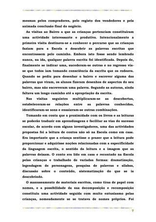mesmas pelos compradores, pelo registo dos vendedores e pela
animada conclusão final do negócio.
  As visitas ao Bairro a que as crianças pertenciam constituíram
uma actividade interessante e produtiva. Intencionalmente a
primeira visita destinava-se a conhecer o percurso que as crianças
faziam   para   a   Escola   e   descobrir   as   palavras   escritas    que
encontrassem pelo caminho. Embora isto fosse sendo lembrado
nunca, na ida, qualquer palavra escrita foi identificada. Depois de,
finalmente se indicar uma, sucederam-se outras e no regresso via-
se que todos iam tomando consciência da escrita que os rodeava.
Quando se pediu para desenhar o bairro e escrever alguma das
palavras que viram, os alunos fizeram desenhos de aspectos do seu
bairro, mas não escreveram uma palavra. Segundo as autoras, ainda
faltava um longo caminho até a apropriação da escrita.
  Nas    visitas    seguintes     multiplicaram-se     as    descobertas,
estabeleceram-se      relações    entre      as   palavras    conhecidas,
identificaram-se sons e ensaiavam-se outras combinações.
  Tomando em conta que a proximidade com os livros e as leituras
se poderão traduzir em aprendizagens e facilitar as vias do sucesso
escolar, de acordo com alguns investigadores, uma das actividades
propostas foi a leitura de contos não só na Escola como em casa.
Era importante que a criança sentisse o prazer que a leitura pode
proporcionar e adquirisse noções relacionadas com a especificidade
da linguagem escrita, o sentido da leitura e a imagem que as
palavras deixam. O conto era lido em casa e recontado na Escola
pelas crianças e trabalhado de variadas formas: dramatização,
legendagem de personagens, pesquisa de palavras e sílabas,
discussão   sobre    o   conteúdo,    sistematização    do    que   se    ia
descobrindo.
  O manuseamento de materiais escritos, como tiras de papel com
nomes, e a possibilidade da sua decomposição e recomposição
constituiu uma actividade seguida com muito entusiasmo pelas
crianças, nomeadamente se se tratava de nomes próprios. Foi


                                                                          7
 