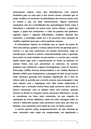 interessante   reparar   como   elas   identificavam   com   relativa
facilidade quer os seus quer o dos outros alunos, situação que se
podia verificar no momento da distribuição das tiras de cartão com
os nomes e que era feita rotativamente.          Alguns exercícios
conduziam não só à consolidação das aprendizagens feitas como à
descoberta e aquisição de novos sons, novas sílabas, o papel das
vogais, o papel das consoantes, o valor da posição dos grafemas,
algumas regras e algumas dificuldades, também. Quando isto
acontecia, a estratégia usada era a de provocar uma situação de
conflito cognitivo para que o aluno pudesse avançar.
  É interessante reparar na evolução que se opera, do ponto de
vista das autoras, quando a criança passa da fase da garatuja para a
escrita e o que isso representa em termos estruturais. Logo na
entrada para a Escola é visível a descontinuidade entre a garatuja,
bem aceite no meio familiar ou pré-escolar, e a escrita que a escola
impõe desde logo com a representação de letras ou palavras ou
mesmo frases com que preenchem os cadernos. As autoras
propõem uma referência a alguns investigadores, como E. Ferreiro;
Teberosky, (1980), Ferreira Gomez-Palácio e col. (1989), Martins &
Mendes (1987) para fundamentar a passagem da fase da pré-escrita
onde nenhuma garatuja terá qualquer significado até à fase da
leitura onde se percebe que a escrita encerra uma mensagem e tem
uma relação com a linguagem oral. Mas muito importante é
verificar que a evolução nestas fases pode acontecer mais cedo se
houver interacção com os adultos sobre esta matéria. Quando
entram na Escola as crianças trazem percursos diferentes e as que
se encontram em fases mais avançadas, no que respeita às
aquisições da escrita alfabética, estão em clara vantagem sobre os
outros e sobretudo porque tudo aconteceu num meio que lhes era
familiar, sem avaliações, sem medo de errar, de forma natural.
  A escrita aparece então, progressivamente, de uma situação de
caos, vencendo cada etapa em compreensão, em significado e




                                                                   8
 