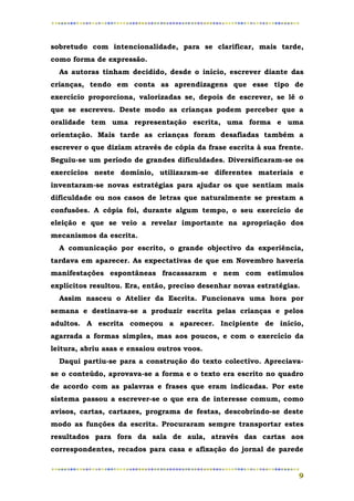 sobretudo com intencionalidade, para se clarificar, mais tarde,
como forma de expressão.
  As autoras tinham decidido, desde o início, escrever diante das
crianças, tendo em conta as aprendizagens que esse tipo de
exercício proporciona, valorizadas se, depois de escrever, se lê o
que se escreveu. Deste modo as crianças podem perceber que a
oralidade tem uma representação escrita, uma forma e uma
orientação. Mais tarde as crianças foram desafiadas também a
escrever o que diziam através de cópia da frase escrita à sua frente.
Seguiu-se um período de grandes dificuldades. Diversificaram-se os
exercícios neste domínio, utilizaram-se diferentes materiais e
inventaram-se novas estratégias para ajudar os que sentiam mais
dificuldade ou nos casos de letras que naturalmente se prestam a
confusões. A cópia foi, durante algum tempo, o seu exercício de
eleição e que se veio a revelar importante na apropriação dos
mecanismos da escrita.
  A comunicação por escrito, o grande objectivo da experiência,
tardava em aparecer. As expectativas de que em Novembro haveria
manifestações espontâneas fracassaram e nem com estímulos
explícitos resultou. Era, então, preciso desenhar novas estratégias.
  Assim nasceu o Atelier da Escrita. Funcionava uma hora por
semana e destinava-se a produzir escrita pelas crianças e pelos
adultos. A escrita começou a aparecer. Incipiente de início,
agarrada a formas simples, mas aos poucos, e com o exercício da
leitura, abriu asas e ensaiou outros voos.
  Daqui partiu-se para a construção do texto colectivo. Apreciava-
se o conteúdo, aprovava-se a forma e o texto era escrito no quadro
de acordo com as palavras e frases que eram indicadas. Por este
sistema passou a escrever-se o que era de interesse comum, como
avisos, cartas, cartazes, programa de festas, descobrindo-se deste
modo as funções da escrita. Procuraram sempre transportar estes
resultados para fora da sala de aula, através das cartas aos
correspondentes, recados para casa e afixação do jornal de parede


                                                                   9
 