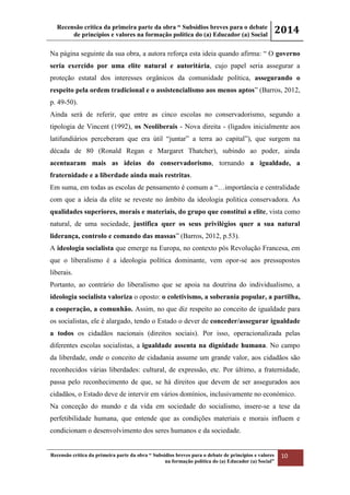 Recensão crítica da primeira parte da obra “ Subsídios breves para o debate
de princípios e valores na formação política do (a) Educador (a) Social
2014
Recensão crítica da primeira parte da obra “ Subsídios breves para o debate de princípios e valores
na formação política do (a) Educador (a) Social”
10
Na página seguinte da sua obra, a autora reforça esta ideia quando afirma: “ O governo
seria exercido por uma elite natural e autoritária, cujo papel seria assegurar a
proteção estatal dos interesses orgânicos da comunidade política, assegurando o
respeito pela ordem tradicional e o assistencialismo aos menos aptos” (Barros, 2012,
p. 49-50).
Ainda será de referir, que entre as cinco escolas no conservadorismo, segundo a
tipologia de Vincent (1992), os Neoliberais - Nova direita - (ligados inicialmente aos
latifundiários perceberam que era útil “juntar” a terra ao capital”), que surgem na
década de 80 (Ronald Regan e Margaret Thatcher), subindo ao poder, ainda
acentuaram mais as ideias do conservadorismo, tornando a igualdade, a
fraternidade e a liberdade ainda mais restritas.
Em suma, em todas as escolas de pensamento é comum a “…importância e centralidade
com que a ideia da elite se reveste no âmbito da ideologia politica conservadora. As
qualidades superiores, morais e materiais, do grupo que constitui a elite, vista como
natural, de uma sociedade, justifica quer os seus privilégios quer a sua natural
liderança, controlo e comando das massas” (Barros, 2012, p.53).
A ideologia socialista que emerge na Europa, no contexto pós Revolução Francesa, em
que o liberalismo é a ideologia política dominante, vem opor-se aos pressupostos
liberais.
Portanto, ao contrário do liberalismo que se apoia na doutrina do individualismo, a
ideologia socialista valoriza o oposto: o coletivismo, a soberania popular, a partilha,
a cooperação, a comunhão. Assim, no que diz respeito ao conceito de igualdade para
os socialistas, ele é alargado, tendo o Estado o dever de conceder/assegurar igualdade
a todos os cidadãos nacionais (direitos sociais). Por isso, operacionalizada pelas
diferentes escolas socialistas, a igualdade assenta na dignidade humana. No campo
da liberdade, onde o conceito de cidadania assume um grande valor, aos cidadãos são
reconhecidos várias liberdades: cultural, de expressão, etc. Por último, a fraternidade,
passa pelo reconhecimento de que, se há direitos que devem de ser assegurados aos
cidadãos, o Estado deve de intervir em vários domínios, inclusivamente no económico.
Na conceção do mundo e da vida em sociedade do socialismo, insere-se a tese da
perfetibilidade humana, que entende que as condições materiais e morais influem e
condicionam o desenvolvimento dos seres humanos e da sociedade.
 