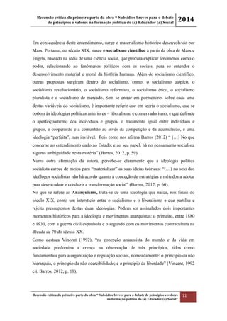 Recensão crítica da primeira parte da obra “ Subsídios breves para o debate
de princípios e valores na formação política do (a) Educador (a) Social
2014
Recensão crítica da primeira parte da obra “ Subsídios breves para o debate de princípios e valores
na formação política do (a) Educador (a) Social”
11
Em consequência deste entendimento, surge o materialismo histórico desenvolvido por
Marx. Portanto, no século XIX, nasce o socialismo científico a partir da obra de Marx e
Engels, baseado na ideia de uma ciência social, que procura explicar fenómenos como o
poder, relacionando ao fenómenos políticos com os sociais, para se entender o
desenvolvimento material e moral da história humana. Além do socialismo científico,
outras propostas surgiram dentro do socialismo, como: o socialismo utópico, o
socialismo revolucionário, o socialismo reformista, o socialismo ético, o socialismo
pluralista e o socialismo de mercado. Sem se entrar em pormenores sobre cada uma
destas variáveis do socialismo, é importante referir que em teoria o socialismo, que se
opõem às ideologias políticas anteriores – liberalismo e conservadorismo, e que defende
o aperfeiçoamento dos indivíduos e grupos, o tratamento igual entre indivíduos e
grupos, a cooperação e a comunhão ao invés da competição e da acumulação, é uma
ideologia “perfeita”, mas inviável. Pois como nos afirma Barros (2012) “ (…) No que
concerne ao entendimento dado ao Estado, e ao seu papel, há no pensamento socialista
alguma ambiguidade nesta matéria” (Barros, 2012, p. 59).
Numa outra afirmação da autora, percebe-se claramente que a ideologia politica
socialista carece de meios para “materializar” as suas ideias teóricas: “(…) no seio dos
ideólogos socialistas não há acordo quanto à conceção de estratégias e métodos a adotar
para desencadear e conduzir a transformação social” (Barros, 2012, p. 60).
No que se refere ao Anarquismo, trata-se de uma ideologia que nasce, nos finais do
século XIX, como um interstício entre o socialismo e o liberalismo e que partilha e
rejeita pressupostos destas duas ideologias. Podem ser assinalados dois importantes
momentos históricos para a ideologia e movimentos anarquistas: o primeiro, entre 1880
e 1930, com a guerra civil espanhola e o segundo com os movimentos contracultura na
década de 70 do século XX.
Como destaca Vincent (1992), “na conceção anarquista do mundo e da vida em
sociedade predomina a crença na observação de três princípios, tidos como
fundamentais para a organização e regulação sociais, nomeadamente: o princípio da não
hierarquia, o princípio da não coercibilidade; e o principio da liberdade” (Vincent, 1992
cit. Barros, 2012, p. 68).
 