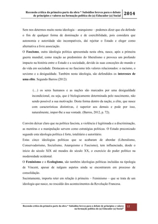 Recensão crítica da primeira parte da obra “ Subsídios breves para o debate
de princípios e valores na formação política do (a) Educador (a) Social
2014
Recensão crítica da primeira parte da obra “ Subsídios breves para o debate de princípios e valores
na formação política do (a) Educador (a) Social”
12
Sem nos determos muito nesta ideologia – anarquismo – podemos dizer que ela defende
o fim de qualquer forma de dominação e de coercibilidade, pois considera que
autonomia e autoridade são incompatíveis, daí rejeitar o Estado e eleger como
alternativa a livre associação.
O Fascismo, outra ideologia politica apresentada nesta obra, nasce, após a primeira
guerra mundial, como reação ao predomínio do liberalismo e provoca um profundo
impacto na história entre o Estado e a sociedade, devido às suas conceções do mundo e
da vida em sociedade. Destacam-se no fascismo três valores relacionados: o racismo, o
sexismo e a desigualdade. Também nesta ideologia, são defendidos os interesses de
uma elite. Segundo Barros (2012):
(…) os seres humanos e as nações são marcados por uma desigualdade
incondicional, ou seja, que é biologicamente determinada pelo nascimento, não
sendo possível a sua motivação. Desta forma dentro da nação, a elite, que nasce
com características distintivas, é superior aos demais e pode por isso,
naturalmente, impor-lhe a sua vontade. (Barros, 2012, p. 72).
Convém deixar claro que na política fascista, a violência é legitimada e a discriminação,
as mentiras e a manipulação servem como estratégias politicas. O Estado preconizado
segundo esta ideologia política é forte, totalitário e autoritário.
Estas cinco ideologias políticas que se acabaram de abordar (Liberalismo,
Conservadorismo, Socialismo, Anarquismo e Fascismo), tem influenciado, desde o
início do século XIX até meados do século XX, o exercício do poder político na
modernidade ocidental.
O Feminismo e o Ecologismo, são também ideologias políticas incluídas na tipologia
de Vincent, apesar de nalguns aspetos ainda se encontrarem em processo de
consolidação.
Sucintamente, importa reter em relação à primeira – Feminismo – que se trata de um
ideologia que nasce, no rescaldo dos acontecimentos da Revolução Francesa.
 