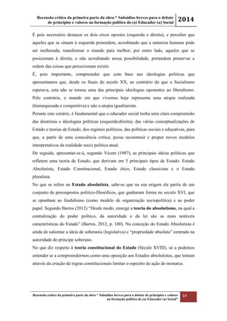 Recensão crítica da primeira parte da obra “ Subsídios breves para o debate
de princípios e valores na formação política do (a) Educador (a) Social
2014
Recensão crítica da primeira parte da obra “ Subsídios breves para o debate de princípios e valores
na formação política do (a) Educador (a) Social”
14
É pois necessário destacar os dois eixos opostos (esquerda e direita), e perceber que
aqueles que se situam à esquerda pretendem, acreditando que a natureza humana pode
ser melhorada, transformar o mundo para melhor; por outro lado, aqueles que se
posicionam à direita, e não acreditando nessa possibilidade, pretendem preservar a
ordem das coisas que percecionam existir.
É, pois importante, compreender que com base nas ideologias politicas que
apresentamos que, desde os finais do seculo XX, ao contrário do que o Socialismo
esperava, esta não se tornou uma das principais ideologias oponentes ao liberalismo.
Pelo contrário, o mundo em que vivemos hoje representa uma utopia realizada
(hierarquizada e competitiva) e não a utopia igualitarista.
Perante este cenário, é fundamental que o educador social tenha uma clara compreensão
das doutrinas e ideologias políticas (esquerda/direita), das várias conceptualizações de
Estado e teorias de Estado, dos regimes políticos, das políticas sociais e educativas, para
que, a partir de uma consciência critica, possa reconstruir e propor novos modelos
interpretativos da realidade socio politica atual.
De seguida, apresentar-se-á, segundo Vicent (1987), as principais ideias politicas que
refletem uma teoria de Estado, que derivam em 5 principais tipos de Estado: Estado
Absolutista, Estado Constitucional, Estado ético, Estado classicista e o Estado
pluralista.
No que se refere ao Estado absolutista, sabe-se que na sua origem ele partiu de um
conjunto de pressupostos politico-filosóficos, que ganharam forma no seculo XVI, que
se opunham ao feudalismo (como modelo de organização sociopolítica) e ao poder
papal. Segundo Barros (2012) “Desde modo, emerge a teoria do absolutismo, na qual a
centralização do poder político, da autoridade e da lei são as mais notáveis
características do Estado” (Barros, 2012, p. 100). Na conceção do Estado Absolutista é
ainda de salientar a ideia de soberania (legislativa) e “propriedade absoluta” centrada na
autoridade do príncipe soberano.
No que diz respeito à teoria constitucional do Estado (Século XVIII), só a podemos
entender se a compreendermos como uma oposição aos Estados absolutistas, que tentam
através da criação de regras constitucionais limitar o espectro de ação do monarca.
 