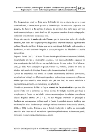 Recensão crítica da primeira parte da obra “ Subsídios breves para o debate
de princípios e valores na formação política do (a) Educador (a) Social
2014
Recensão crítica da primeira parte da obra “ Subsídios breves para o debate de princípios e valores
na formação política do (a) Educador (a) Social”
15
Um dos principais objetivos desta teoria de Estado foi, com a criação de novas regras
constitucionais, a limitação do poder e a diversificação da autoridade (separação dos
poderes, das funções e das esferas de atuação do governo). É a partir deste universo
teórico-conceptual que, a partir do século XI, surgem os conceitos de soberania popular,
soberania, consentimento e sociedade civil.
O que diz respeito à teoria ética do Estado, que se desenvolve após a Revolução
Francesa, tem como base os pressupostos hegelianos. Interessa saber que o pensamento
politico-filosófico de Hegel defende uma teoria centralizada do Estado, onde se critica o
feudalismo, o individualismo burguês, a conceção negativa da liberdade e à teoria
democrática.
Segundo Barros (2012) “ A teoria ética do Estado perceciona-o como uma totalidade,
materializada em leis e instituições concretas, com responsabilidades especiais no
desenvolvimento dos indivíduos e no estabelecimento de uma ordem ética” (Barros,
2012, p. 102). Nesta conceção de poder político são, portanto, levados em conta os
direitos individuais, da liberdade de expressão, de consciência e de opinião.
Apesar da importância das teorias de Estado anteriormente abordadas (absolutista,
constitucional e ético), no debate contemporâneo, no âmbito do pensamento politico, as
teorias que têm merecido mais atenção são: por um lado, as teorias marxistas e
neomarxistas e, por outro, as pluralistas e neo-pluralista.
Nascida do pensamento de Marx e Engels, a teoria do Estado classicista, que tem sido
desenvolvida com o contributo de várias escolas de tradição marxista, privilegia a
relação entre o Estado e a sociedade, vista como um conjunto de relações entre classes
sociais. Segundo Barros (2012) “ (...) vê nas relações conflituais de produção a
fundação da superestrutura politico-legal, o Estado é entendido como a instância que
melhor reflete a luta de classes que tem lugar na base económica da sociedade” (Barros,
2012, p. 104). Assim, defende-se que o Estado traduzindo o padrão de dominação
exercido pela classe social, ao invés de representar primeiramente os interesses gerais,
representa os interesses particulares dessa classe.
 