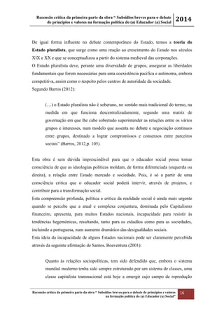 Recensão crítica da primeira parte da obra “ Subsídios breves para o debate
de princípios e valores na formação política do (a) Educador (a) Social
2014
Recensão crítica da primeira parte da obra “ Subsídios breves para o debate de princípios e valores
na formação política do (a) Educador (a) Social”
16
De igual forma influente no debate contemporâneo do Estado, temos a teoria do
Estado pluralista, que surge como uma reação ao crescimento do Estado nos séculos
XIX e XX e que se conceptualizou a partir do sistema medieval das corporações.
O Estado pluralista deve, perante uma diversidade de grupos, assegurar as liberdades
fundamentais que forem necessárias para uma coexistência pacifica e autónoma, embora
competitiva, assim como o respeito pelos centros de autoridade da sociedade.
Segundo Barros (2012):
(…) o Estado pluralista não é soberano, no sentido mais tradicional do termo, na
medida em que funciona descentralizadamente, segundo uma matriz de
governação em que lhe cabe sobretudo superintender as relações entre os vários
grupos e interesses, num modelo que assenta no debate e negociação contínuos
entre grupos, destinado a lograr compromissos e consensos entre parceiros
sociais” (Barros, 2012,p. 105).
Esta obra é sem dúvida imprescindível para que o educador social possa tomar
consciência de que as ideologias políticas moldam, de forma diferenciada (esquerda ou
direita), a relação entre Estado mercado e sociedade. Pois, é só a partir de uma
consciência critica que o educador social poderá intervir, através de projetos, e
contribuir para a transformação social.
Esta compreensão profunda, política e crítica da realidade social é ainda mais urgente
quando se percebe que a atual e complexa conjuntura, dominada pelo Capitalismo
financeiro, apresenta, para muitos Estados nacionais, incapacidade para resistir às
tendências hegemónicas, resultando, tanto para os cidadãos como para as sociedades,
incluindo a portuguesa, num aumento dramático das desigualdades sociais.
Esta ideia da incapacidade de alguns Estados nacionais pode ser claramente percebida
através da seguinte afirmação de Santos, Boaventura (2001):
Quanto às relações sociopolíticas, tem sido defendido que, embora o sistema
mundial moderno tenha sido sempre estruturado por um sistema de classes, uma
classe capitalista transnacional está hoje a emergir cujo campo de reprodução
 
