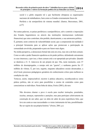 Recensão crítica da primeira parte da obra “ Subsídios breves para o debate
de princípios e valores na formação política do (a) Educador (a) Social
2014
Recensão crítica da primeira parte da obra “ Subsídios breves para o debate de princípios e valores
na formação política do (a) Educador (a) Social”
17
social é o globo enquanto tal e que facilmente ultrapassa as organizações
nacionais de trabalhadores, bem como os Estados externamente fracos da
Periferia e da semiperiferia do sistema mundial. (Santos, Boaventura, 2001,
p.37)
Por outras palavras, os países periféricos e semiperiféricos, sob o controlo e imposições
dos Estados hegemónicos ou através das instituições internacionais (sobretudo
financeiras) que estes controlam, têm perdido, drasticamente, a sua autonomia política.
É, portanto, neste contexto de vulnerabilidade social, que a compreensão da realidade é
a principal ferramenta para se aplicar ações que promovam a participação da
comunidade envolvida, preparando-a para um futuro mais digno.
Na minha perspetiva, a democracia formal não está em crise, mas sim a do bem comum.
Como se sabe o poder financeiro apoderou-se do poder político, defendendo unicamente
os seus interesses, e por isso, o bem comum está a ser apropriado por privados. Quando
se idealizou a U. E. tratava-se de um projeto de paz. Ora, neste momento, com 37
milhões de desempregados, a europa está em “guerra”, e nenhuma guerra fez 37
milhões de vítimas. É, por isso, urgente, enquanto educadores sociais desencadear, a
nível local, processos pedagógicos geradores de conhecimento critico para melhorar as
condições de vida.
Torna-se, assim, imprescindível, recorrer à prática educativa, reconhecendo-se como
prática politica, não só serve para possibilitar o ensino de conteúdos como para
conscientizar os indivíduos. Nesta linha de ideias, Freire (2001), diz-nos:
Não devemos chamar o povo à escola para receber instruções, postulados,
receitas, ameaças, repreensões e punições, mas para participar coletivamente da
construção de um saber, que vai além do saber de pura experiência feito, que
leve em conta as suas necessidades e o torne instrumento de luta, possibilitando-
lhe ser sujeito de sua própria história.” (Freire, 2001, p.)
 