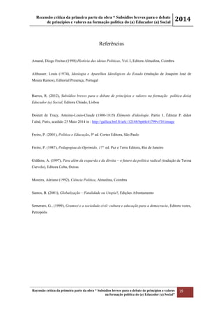 Recensão crítica da primeira parte da obra “ Subsídios breves para o debate
de princípios e valores na formação política do (a) Educador (a) Social
2014
Recensão crítica da primeira parte da obra “ Subsídios breves para o debate de princípios e valores
na formação política do (a) Educador (a) Social”
19
Referências
Amaral, Diogo Freitas (1998) História das ideias Politicas, Vol. I, Editora Almedina, Coimbra
Althusser, Louis (1974), Ideologia e Aparelhos Ideológicos do Estado (tradução de Joaquim José de
Moura Ramos), Editorial Presença, Portugal
Barros, R. (2012), Subsídios breves para o debate de princípios e valores na formação política do(a)
Educador (a) Social, Editora Chiado, Lisboa
Destutt de Tracy, Antoine-Louis-Claude (1800-1815) Éléments d'idéologie. Partie 1, Éditeur P. didot
l´aîné, Paris, acedido 25 Maio 2014 in : http://gallica.bnf.fr/ark:/12148/bpt6k41799v/f10.image
Freire, P. (2001), Política e Educação, 5ª ed. Cortez Editora, São Paulo
Freire, P. (1987), Pedagogiaa do Oprimido, 17ª ed. Paz e Terra Editora, Rio de Janeiro
Giddens, A. (1997), Para além da esquerda e da direita – o futuro da política radical (tradução de Teresa
Curvelo), Editora Celta, Oeiras
Moreira, Adriano (1992), Ciência Política, Almedina, Coimbra
Santos, B. (2001), Globalização – Fatalidade ou Utopia?, Edições Afrontamento
Semeraro, G., (1999), Gramsci e a sociedade civil: cultura e educação para a democracia, Editora vozes,
Petropólis
 