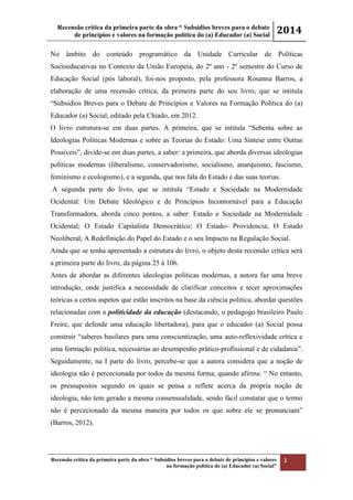 Recensão crítica da primeira parte da obra “ Subsídios breves para o debate
de princípios e valores na formação política do (a) Educador (a) Social
2014
Recensão crítica da primeira parte da obra “ Subsídios breves para o debate de princípios e valores
na formação política do (a) Educador (a) Social”
3
No âmbito do conteúdo programático da Unidade Curricular de Políticas
Socioeducativas no Contexto da União Europeia, do 2º ano - 2º semestre do Curso de
Educação Social (pós laboral), foi-nos proposto, pela professora Rosanna Barros, a
elaboração de uma recensão crítica, da primeira parte do seu livro, que se intitula
“Subsídios Breves para o Debate de Princípios e Valores na Formação Política do (a)
Educador (a) Social, editado pela Chiado, em 2012.
O livro estrutura-se em duas partes. A primeira, que se intitula “Sebenta sobre as
Ideologias Políticas Modernas e sobre as Teorias do Estado: Uma Síntese entre Outras
Possíveis”, divide-se em duas partes, a saber: a primeira, que aborda diversas ideologias
políticas modernas (liberalismo, conservadorismo, socialismo, anarquismo, fascismo,
feminismo e ecologismo), e a segunda, que nos fala do Estado e das suas teorias.
A segunda parte do livro, que se intitula “Estado e Sociedade na Modernidade
Ocidental: Um Debate Ideológico e de Princípios Incontornável para a Educação
Transformadora, aborda cinco pontos, a saber: Estado e Sociedade na Modernidade
Ocidental; O Estado Capitalista Democrático; O Estado- Providencia; O Estado
Neoliberal; A Redefinição do Papel do Estado e o seu Impacto na Regulação Social.
Ainda que se tenha apresentado a estrutura do livro, o objeto desta recensão crítica será
a primeira parte do livro, da página 25 à 106.
Antes de abordar as diferentes ideologias políticas modernas, a autora faz uma breve
introdução, onde justifica a necessidade de clarificar conceitos e tecer aproximações
teóricas a certos aspetos que estão inscritos na base da ciência politica, abordar questões
relacionadas com a politicidade da educação (destacando, o pedagogo brasileiro Paulo
Freire, que defende uma educação libertadora), para que o educador (a) Social possa
construir “saberes basilares para uma conscientização, uma auto-reflexividade crítica e
uma formação politica, necessárias ao desempenho prático-profissional e de cidadania”.
Seguidamente, na I parte do livro, percebe-se que a autora considera que a noção de
ideologia não é percecionada por todos da mesma forma, quando afirma: “ No entanto,
os pressupostos segundo os quais se pensa e reflete acerca da própria noção de
ideologia, não tem gerado a mesma consensualidade, sendo fácil constatar que o termo
não é percecionado da mesma maneira por todos os que sobre ele se pronunciam”
(Barros, 2012).
 