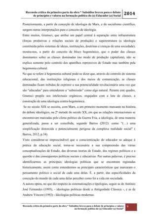 Recensão crítica da primeira parte da obra “ Subsídios breves para o debate
de princípios e valores na formação política do (a) Educador (a) Social
2014
Recensão crítica da primeira parte da obra “ Subsídios breves para o debate de princípios e valores
na formação política do (a) Educador (a) Social”
6
Posteriormente, a partir da conceção de ideologia de Marx, e do socialismo científico,
surgem outras interpretações para o conceito de ideologia.
Entre muitos, Gramsci, que atribui um papel central à separação entre infraestrutura
(forças produtivas e relações sociais de produção) e superestrutura (a ideologia
constituída pelos sistemas de ideias, instituições, doutrinas e crenças de uma sociedade),
mostra-nos, a partir do conceito de bloco hegemónico, que o poder das classes
dominantes sobre as classes dominadas (no modo de produção capitalista), não se
explica somente pelo controlo dos aparelhos repressivos do Estado mas também pela
hegemonia cultural.
No que se refere à hegemonia cultural pode-se dizer que, através do controlo do sistema
educacional, das instituições religiosas e dos meios de comunicação, as classes
dominadas ficam inibidas de exprimir a sua potencialidade revolucionária uma vez que
são “educadas” para entenderem a “submissão” como algo natural. Perante este quadro,
Gramsci propõe aos intelectuais orgânicos, engajados com a luta de classes, a
construção de uma ideologia contra-hegemónica.
Se no século XIX se assistiu, com Marx, a um primeiro momento marcante na história
do debate ideológico, na 2ª metade do seculo XX, em que as relações internacionais se
encontravam marcadas pelo clima político da Guerra Fria, a ideologia, de uma maneira
generalizada, passa a ser concebida, segundo Barros (2012): como “(…) uma
simplificação distorcida e potencialmente perigosa da complexa realidade social” (
Barros, 2012, p.34).
Visto considerar-se imprescindível que a conscientização do educador se adeque à
prática da educação social, torna-se necessária a sua compreensão das várias
conceptualizações de Estado, das diversas teorias de Estado, dos regimes políticos e a
questão e das consequentes políticas sociais e educativas. Por outras palavras, é preciso
identificarmos as principais ideologias políticas que se encontram registadas
historicamente, assim como entendermos as principais características que marcaram o
pensamento politico e social de cada uma delas. É, a partir, das especificidades da
conceção do mundo de cada uma delas perceber como foi a vida em sociedade.
A autora optou, no que diz respeito às sistematizações e tipologias, seguir as de António
José Fernandes (1995), - ideologias politicas desde a Antiguidade Clássica -, e as de
Andrew Vincent (1992) - Ideologias políticas modernas.
 