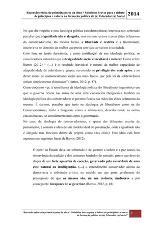 Recensão crítica da primeira parte da obra “ Subsídios breves para o debate
de princípios e valores na formação política do (a) Educador (a) Social
2014
Recensão crítica da primeira parte da obra “ Subsídios breves para o debate de princípios e valores
na formação política do (a) Educador (a) Social”
9
No que diz respeito a esta ideologia política (antidemocrática) interessa-nos sobretudo
perceber que a igualdade não é alargada, mas circunscreve-se a estas elites defensoras
do conservadorismo. Da mesma forma, a liberdade é restrita e a fraternidade,
inscreve-se no domínio da mulher que presta serviços caritativos à sociedade.
Com base na teoria darwinista, e como justificação da sua ideologia política, os
conservadores entendem que a desigualdade social é inevitável e natural. Como refere
Barros (2012) “ (…) é o resultado inevitável e natural da melhor capacidade de
adaptabilidade de indivíduos e grupos, revertendo no privilégio dos mais aptos, e no
dever moral de assistencialismo social aos mais fracos, que pela lei da sobrevivência
seriam simplesmente eliminados” (Barros, 2012, p. 47).
Como podemos ver, à semelhança da ideologia política do liberalismo hegemónico em
que o governo ficaria nas mãos de uma elite esclarecida (burguesia), também na
ideologia política dos conservadores o governo ficaria nas mãos das elites defensoras da
mesma. É curioso, perceber que tanto na ideologia do liberalismo como na do
Conservadorismo, tanto a burguesia como a aristocracia, desvalorizando as outras
classes/massas, se considerarem mais aptos à governação.
No caso, da ideologia do conservadorismo, e apesar das diferentes escolas de
pensamento, é comum a ideia de um modelo ideal de governação, onde a igualdade não
é alargada mas funciona dentro da própria classe (das elites). Esta ideia está bem
expressa nas seguintes frases de Barros (2012):
O papel do Estado deve ser sobretudo o de garantir a ordem e a paz social, na
observância da tradição e dos costumes herdados do passado, para o que deve de
dispor de um forte aparelho de coerção, governado pela autoridade de uma
elite natural ou intelligentsia. (…) o entendimento conservador acerca da
democracia é sobretudo crítico, na medida em que parte geralmente do
pressuposto de que as massas são, na sua essência, medíocres e por
conseguinte, incapazes de se governar.(Barros, 2012, p. 48)
 