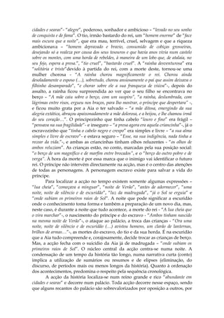 cidades e searas”- “alegre”, poderoso, sonhador e ambicioso – “levado no seu sonho
de conquista e de fama”. O tio, irmão bastardo do rei, um “homem enorme” de “face
mais escura que a noite”, que era mau, terrível, cruel, selvagem e que a riqueza
ambicionava – “homem depravado e bravio, consumido de cobiças grosseiras,
desejando só a realeza por causa dos seus tesouros e que havia anos vivia num castelo
sobre os montes, com uma horda de rebeldes, à maneira de um lobo que, de atalaia, no
seu fojo, espera a presa.”, “tio cruel”, “bastardo cruel”. A “rainha desventurosa” era
“solitária e triste”devido à partida do rei, com a morte deste, tornou-se uma
mulher chorosa - “A rainha chorou magnificamente o rei. Chorou ainda
desoladamente o esposo (…), sobretudo, chorou ansiosamente o pai que assim deixava o
filhinho desamparado”, “e chorar sobre ele a sua franqueza de viúva”-, depois do
assalto, a rainha ficou surpreendida ao ver que o seu filho se encontrava no
berço – “A mãe caiu sobre o berço, com um suspiro”, “a rainha, deslumbrada, com
lágrimas entre risos, ergueu nos braços, para lho mostrar, o príncipe que despertara” -,
e ficou muito grata por a Aia o ter salvado – “a mãe ditosa, emergindo da sua
alegria extática, abraçou apaixonadamente a mãe dolorosa, e a beijou, e lhe chamou irmã
do seu coração…”. O principezinho que tinha cabelo “louro e fino” era frágil –
“pensava na sua fragilidade”- e inseguro – “a presa agora era aquela criancinha”-, já o
escravozinho que “tinha o cabelo negro e crespo” era simples e livre – “a sua alma
simples e livre de escravo”- e estava seguro – “Esse, na sua indigência, nada tinha a
recear da vida.”-, e ambas as criancinhas tinham olhos reluzentes - “os olhos de
ambos reluziam”. As crianças estão, no conto, marcadas pela sua posição social:
“o berço de um magnífico e de marfim entre brocados”, e o “berço do outro pobre e de
verga”. À hora da morte é por essa marca que o inimigo vai identificar o futuro
rei. O príncipe não intervém directamente na acção, mas é o centro das atenções
de todas as personagens. A personagem escravo existe para salvar a vida do
príncipe.
        Para localizar a acção no tempo existem somente algumas expressões –
“lua cheia”, “começava a minguar”, “noite de Verão”, “antes de adormecer”, “uma
noite, noite de silêncio e de escuridão”, “luz da madrugada”, “já o Sol se erguia” e
“onde subiam os primeiros raios de Sol”. A noite que pode significar a escuridão
onde o conhecimento toma forma e também a preparação de um novo dia, mas,
neste caso, é durante a noite que tudo acontece, a morte do rei - “A lua cheia que
o vira marchar”-, o nascimento do príncipe e do escravo - “Ambos tinham nascido
na mesma noite de Verão”-, o ataque ao palácio, a troca das crianças - “Ora uma
noite, noite de silêncio e de escuridão (…) avistou homens, um clarão de lanternas,
brilhos de armas…”-, as mortes do escravo, do tio e da sua horda. É na escuridão
que a Aia tudo compreende e, corajosamente, decide trocar as crianças de berço.
Mas, a acção fecha com o suicídio da Aia já de madrugada – “onde subiam os
primeiros raios de Sol”. O núcleo central da acção centra-se numa noite. A
condensação de um tempo da história tão longo, numa narrativa curta (conto)
implica a utilização de sumários ou resumos e de elipses (eliminação, do
discurso, de períodos mais ou menos longos da história). Quanto à ordenação
dos acontecimentos, predomina o respeito pela sequência cronológica.
        A acção da história localiza-se num reino grande e rico “abundante em
cidades e searas” e decorre num palácio. Toda acção decorre nesse espaço, sendo
que alguns recantos do palácio são sobrevalorizados por oposição a outros, por
 