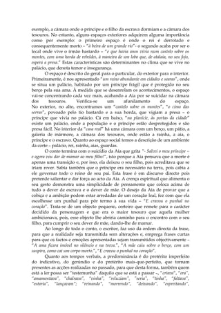 exemplo, a câmara onde o príncipe e o filho da escrava dormiam e a câmara dos
tesouros. No entanto, alguns espaços exteriores adquirem alguma importância
como por exemplo: o primeiro espaço é onde o rei é derrotado e
consequentemente morto – “à beira de um grande rio”- o segundo acaba por ser o
local onde vive o irmão bastardo – “e que havia anos vivia num castelo sobre os
montes, com uma horda de rebeldes, à maneira de um lobo que, de atalaia, no seu fojo,
espera a presa.” Estas características são determinantes no clima que se vive no
palácio, que denota temor e insegurança.
        O espaço é descrito do geral para o particular, do exterior para o interior.
Primeiramente, é nos apresentado “um reino abundante em cidades e searas”, onde
se situa um palácio, habitado por um príncipe frágil que é protegido no seu
berço pela sua ama. À medida que se desenrolam os acontecimentos, o espaço
vai-se concentrando cada vez mais, acabando a Aia por se suicidar na câmara
dos       tesouros.      Verifica-se      um      afunilamento      do       espaço.
No exterior, no alto, encontramos um “castelo sobre os montes”, “o cimo das
serras”, povoado pelo tio bastardo e a sua horda, que vigiam a presa – o
príncipe que vivia no palácio. Cá em baixo, “na planície, às portas da cidade”
existe um palácio, onde a população e o príncipe estão desprotegidos e são
presa fácil. No interior da “casa real” há uma câmara com um berço, um pátio, a
galeria de mármore, a câmara dos tesouros, onde estão a rainha, a aia, o
príncipe e o escravo. Quanto ao espaço social temos a descrição de um ambiente
da corte – palácio, rei, rainha, aias, guardas.
        O conto termina com o suicídio da Aia que grita “- Salvei o meu príncipe –
e agora vou dar de mamar ao meu filho!”, isto porque a Aia pensava que a morte é
apenas uma transição e, por isso, ela deixou o seu filho, pois acreditava que se
iriam rever. Sabia também que o príncipe era necessário na terra, pois cabia a
ele governar todo o reino de seu pai. Esta frase é em discurso directo pois
pretende salientar e dar força ao acto da Aia. A crença espiritual que alimenta o
seu gesto demonstra uma simplicidade de pensamento que coloca acima de
tudo o dever de escrava e o dever de mãe. O desejo da Aia de provar que a
cobiça e a ambição podem estar arredadas de um coração leal, fez com que ela
escolhesse um punhal para pôr termo à sua vida – “E cravou o punhal no
coração”. Trata-se de um objecto pequeno, certeiro que remete para o carácter
decidido da personagem e que era o maior tesouro que aquela mulher
ambicionava, pois, esse objecto lhe abriria caminho para o encontro com o seu
filho, para cumprir o seu dever de mãe, dando-lhe de mamar.
        Ao longo de todo o conto, o escritor, faz uso da ordem directa da frase,
para que a realidade seja transmitida sem alterações e, emprega frases curtas
para que os factos e emoções apresentadas sejam transmitidos objectivamente –
“A ama ficara imóvel no silêncio e na treva.”, “A mãe caiu sobre o berço, com um
suspiro, como cai um corpo morto.”, “E cravou o punhal no coração”.
        Quanto aos tempos verbais, a predominância é do pretérito imperfeito
do indicativo, do gerúndio e do pretérito mais-que-perfeito, que tornam
presentes as acções realizadas no passado, para que desta forma, também quem
está a ler possa ser “testemunha” daquilo que se está a passar –, “criava”, “era”,
“amamentava”, “chalrava”, “vinha”, “reluziam”, ”seria”, “tinha”, “faltava”,
”estaria”, “lançavam”; “reinando”, “morrendo”, ”deixando”, “espreitando”,
 