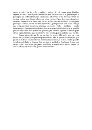 muito acessível de ler e de perceber e, assim, não há espaço para dúvidas.
Depois, a forma como Eça de Queirós escreve, caracterizando as personagens e
passagens do texto com muitos adjectivos e advérbios, torna possível “criar” as
cenas e tudo o que elas envolvem na nossa cabeça. E por fim, nunca imaginei,
quando comecei a ler o conto, que ele iria acabar com o suicídio da personagem
principal. Ficando, assim, muito surpreendida, pela positiva, com o seu final, já
que só é perceptível mesmo na altura da sua morte. Acho também, muito
interessante a forma como se desenrolam os acontecimentos (a Aia só se suicida
porque o seu filho está morto, em que isso, por sua vez, apenas aconteceu para
salvar o principezinho que ia ser morto pelo seu tio, pois o rei tinha sido morto).
       Apesar do conto ser de um escritor do século XIX, acho que, de certa
forma, ele podia ser transportado para o século XXI. A ganância e ambição, que
põem de lado os valores morais, continuam presentes, e tudo é válido quando
se fala em dinheiro e riqueza. Por sua vez, a lealdade e fidelidade é cada vez
menor, e são poucos os que põem os valores acima de tudo, muito menos de
deixar o filho ser morto sem ganhar nada em troca.
 