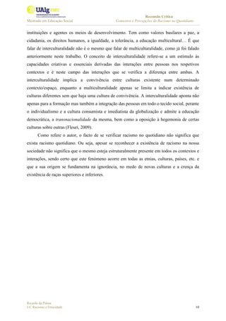 Recensão Crítica
Mestrado em Educação Social Contextos e Percepções de Racismo no Quotidiano
Ricardo da Palma
UC Racismo e Etnicidade 10
instituições e agentes os meios de desenvolvimento. Tem como valores basilares a paz, a
cidadania, os direitos humanos, a igualdade, a tolerância, a educação multicultural… É que
falar de interculturalidade não é o mesmo que falar de multiculturalidade, como já foi falado
anteriormente neste trabalho. O conceito de interculturalidade refere-se a um estímulo às
capacidades criativas e essenciais derivadas das interações entre pessoas nos respetivos
contextos e é neste campo das interações que se verifica a diferença entre ambas. A
interculturalidade implica a convivência entre culturas existente num determinado
contexto/espaço, enquanto a multiculturalidade apenas se limita a indicar existência de
culturas diferentes sem que haja uma cultura de convivência. A interculturalidade aponta não
apenas para a formação mas também a integração das pessoas em todo o tecido social, perante
o individualismo e a cultura consumista e imediatista da globalização e admite a educação
democrática, a transnacionalidade da mesma, bem como a oposição à hegemonia de certas
culturas sobre outras (Fleuri, 2009).
Como refere o autor, o facto de se verificar racismo no quotidiano não significa que
exista racismo quotidiano. Ou seja, apesar se reconhecer a existência de racismo na nossa
sociedade não significa que o mesmo esteja estruturalmente presente em todos os contextos e
interações, sendo certo que este fenómeno acorre em todas as etnias, culturas, países, etc. e
que a sua origem se fundamenta na ignorância, no medo de novas culturas e a crença da
existência de raças superiores e inferiores.
 