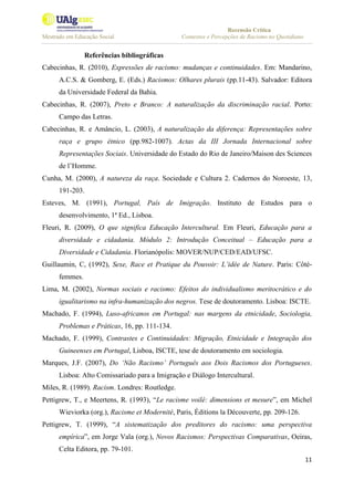 Recensão Crítica
Mestrado em Educação Social Contextos e Percepções de Racismo no Quotidiano
11
Referências bibliográficas
Cabecinhas, R. (2010), Expressões de racismo: mudanças e continuidades. Em: Mandarino,
A.C.S. & Gomberg, E. (Eds.) Racismos: Olhares plurais (pp.11-43). Salvador: Editora
da Universidade Federal da Bahia.
Cabecinhas, R. (2007), Preto e Branco: A naturalização da discriminação racial. Porto:
Campo das Letras.
Cabecinhas, R. e Amâncio, L. (2003), A naturalização da diferença: Representações sobre
raça e grupo étnico (pp.982-1007). Actas da III Jornada Internacional sobre
Representações Sociais. Universidade do Estado do Rio de Janeiro/Maison des Sciences
de l’Homme.
Cunha, M. (2000), A natureza da raça. Sociedade e Cultura 2. Cadernos do Noroeste, 13,
191-203.
Esteves, M. (1991), Portugal, País de Imigração. Instituto de Estudos para o
desenvolvimento, 1ª Ed., Lisboa.
Fleuri, R. (2009), O que significa Educação Intercultural. Em Fleuri, Educação para a
diversidade e cidadania. Módulo 2: Introdução Conceitual – Educação para a
Diversidade e Cidadania. Florianópolis: MOVER/NUP/CED/EAD/UFSC.
Guillaumin, C, (1992), Sexe, Race et Pratique du Pouvoir: L’idée de Nature. Paris: Côté-
femmes.
Lima, M. (2002), Normas sociais e racismo: Efeitos do individualismo meritocrático e do
igualitarismo na infra-humanização dos negros. Tese de doutoramento. Lisboa: ISCTE.
Machado, F. (1994), Luso-africanos em Portugal: nas margens da etnicidade, Sociologia,
Problemas e Práticas, 16, pp. 111-134.
Machado, F. (1999), Contrastes e Continuidades: Migração, Etnicidade e Integração dos
Guineenses em Portugal, Lisboa, ISCTE, tese de doutoramento em sociologia.
Marques, J.F. (2007), Do ‘Não Racismo’ Português aos Dois Racismos dos Portugueses.
Lisboa: Alto Comissariado para a Imigração e Diálogo Intercultural.
Miles, R. (1989). Racism. Londres: Routledge.
Pettigrew, T., e Meertens, R. (1993), “Le racisme voilé: dimensions et mesure”, em Michel
Wieviorka (org.), Racisme et Modernité, Paris, Éditions la Découverte, pp. 209-126.
Pettigrew, T. (1999), “A sistematização dos preditores do racismo: uma perspectiva
empírica”, em Jorge Vala (org.), Novos Racismos: Perspectivas Comparativas, Oeiras,
Celta Editora, pp. 79-101.
 