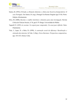 Recensão Crítica
Mestrado em Educação Social Contextos e Percepções de Racismo no Quotidiano
12
Santos, B. (1993), O Estado, as Relações Salariais e o Bem-estar Social na Semiperifeiria: O
caso Português. Em Santos, B. (org.), Portugal Um Retrato Singular (pp.15-56). Porto:
Edições Afrontamento.
Silva, M. (2000), Racismo e conflito interétnico: elementos para uma investigação. Revista
Crítica de Ciências Sociais, nº 56, pp.61-79. Braga: Universidade do Minho.
Taguieff, P. (1997), Le racisme. Un exposé pour comprendre. Un essai pour réfléchir. Paris:
Flammarion.
Vala, J., Lopes, D. e Brito, R. (1999), A construção social da diferença: Racialização e
etnização das minorias. In Vala. J. (Org.). Novos Racismos: Perspectivas comparativas,
(pp. 145-167). Oeiras: Celta.
 