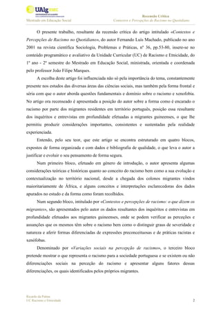 Recensão Crítica
Mestrado em Educação Social Contextos e Percepções de Racismo no Quotidiano
Ricardo da Palma
UC Racismo e Etnicidade 2
O presente trabalho, resultante da recensão crítica do artigo intitulado «Contextos e
Percepções de Racismo no Quotidiano», do autor Fernando Luís Machado, publicado no ano
2001 na revista científica Sociologia, Problemas e Práticas, nº 36, pp.53-80, insere-se no
conteúdo programático e avaliativo da Unidade Curricular (UC) de Racismo e Etnicidade, do
1º ano - 2º semestre do Mestrado em Educação Social, ministrada, orientada e coordenada
pelo professor João Filipe Marques.
A escolha deste artigo foi influenciada não só pela importância do tema, constantemente
presente nos estudos das diversas áreas das ciências sociais, mas também pela forma frontal e
séria com que o autor aborda questões fundamentais e domínio sobre o racismo e xenofobia.
No artigo ora recenseado é apresentada a posição do autor sobre a forma como é encarado o
racismo por parte dos migrantes residentes em território português, posição essa resultante
dos inquéritos e entrevistas em profundidade efetuadas a migrantes guineenses, o que lhe
permitiu produzir considerações importantes, consistentes e sustentadas pela realidade
experienciada.
Entendo, pelo seu teor, que este artigo se encontra estruturado em quatro blocos,
expostos de forma organizada e com dados e bibliografia de qualidade, o que leva o autor a
justificar e evoluir o seu pensamento de forma segura.
Num primeiro bloco, efetuado em género de introdução, o autor apresenta algumas
considerações teóricas e históricas quanto ao conceito do racismo bem como a sua evolução e
contextualização no território nacional, desde a chegada dos colonos migrantes vindos
maioritariamente de África, e alguns conceitos e interpretações esclarecedoras dos dados
apurados no estudo e da forma como foram recolhidos.
Num segundo bloco, intitulado por «Contextos e percepções de racismo: o que dizem os
migrantes», são apresentados pelo autor os dados resultantes dos inquéritos e entrevistas em
profundidade efetuados aos migrantes guineenses, onde se podem verificar as perceções e
assunções que os mesmos têm sobre o racismo bem como o distinguir graus de severidade e
natureza e aferir formas diferenciadas de expressões preconceituosas e de práticas racistas e
xenófobas.
Denominado por «Variações sociais na percepção de racismo», o terceiro bloco
pretende mostrar o que representa o racismo para a sociedade portuguesa e se existem ou não
diferenciações sociais na perceção do racismo e apresentar alguns fatores dessas
diferenciações, os quais identificados pelos próprios migrantes.
 