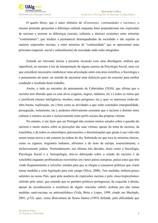 Recensão Crítica
Mestrado em Educação Social Contextos e Percepções de Racismo no Quotidiano
Ricardo da Palma
UC Racismo e Etnicidade 3
O quarto bloco, que o autor intitulou de «Contrastes, continuidades e racismo», o
mesmo pretende apresentar a diferença cultural enquanto fator preponderante nas expressões
de racismo e mostrar as diferenças (sociais, culturais e étnicas) existentes entre minorias
“contrastantes”, que tendem a permanecer desenquadradas da sociedade e são sujeitas as
maiores expressões racistas, e entre minorias de “continuidade” que se apresentam mais
próximas (espacial, social e culturalmente) da sociedade onde estão integrados.
Entendi ser relevante iniciar a presente recensão com uma abordagem, embora que
superficial, ao racismo à luz da interpretação de alguns autores da Psicologia Social, uma vez
que considerei necessário estabelecer uma articulação entre esta área científica, a Sociologia e
o pensamento do autor, no sentido de encontrar uma definição-guia do conceito para melhor
condução e resultado deste trabalho.
Assim, e indo ao encontro do pensamento de Cabecinhas (2010), que afirma que o
racismo tem alterado quer os seus alvos (ciganos, negros, indianos, etc.) e todos os mitos que
o justificam (menor inteligência, incultos, mais perigosos, etc.), quer os interesses (mão-de-
obra barata, exploração, etc.) bem como as atividades a que estão conotados (marginalidade,
perseguição, isolamento, etc.), podemos efetivamente constatar que o racismo é distinto entre
culturas e estratos sociais e inclusivamente entre perfis sociais das próprias vítimas.
No entanto, é um facto que em Portugal não existem muitos estudos sobre a questão do
racismo e muito menos sobre as perceções das suas vítimas, apesar do tema do racismo, da
xenofobia, e de todos os estereótipos, preconceitos e discriminações que giram à sua volta não
serem temas novos e até estarem na ordem do dia. Sobretudo no que toca às minorias étnicas,
como os ciganos, migrantes indianos, africanos e do leste da europa, essencialmente, e
inclusivamente judeus. Nomeadamente, nas últimas três décadas, áreas como a Sociologia,
Psicologia Social e a Antropologia, têm-se debruçado sobre o estudo do racismo e da
xenofobia enquanto problemáticas recorrentes em vários países europeus, países estes que têm
vindo frequentemente a subsidiar estudos para que se chegue a consensos políticos que visem
tomar medidas e criar legislação para este campo (Silva, 2000). Tais medidas, embora pouco
salientes no nosso País, quer pela ausência de expressões racistas e pelo «luso-tropicalismo»
referido pelo autor, que entende que os partidos políticos portugueses, da esquerda à direita,
apesar de reconhecerem a existência de algum «racismo subtil» acabam por não tomar
medidas «anti-racistas ou antixenófobas» (Vala, Brito e Lopes, 1999, citado em Machado,
2001, p.53), quer, como Boaventura de Sousa Santos (1993) defende, pela dificuldade que
 