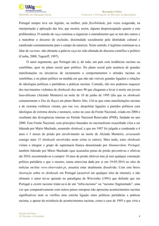 Recensão Crítica
Mestrado em Educação Social Contextos e Percepções de Racismo no Quotidiano
Ricardo da Palma
UC Racismo e Etnicidade 4
Portugal sempre teve em legislar, ou melhor, pela flexibilidade, por vezes exagerada, na
interpretação e aplicação das leis, que mostra, assim, alguma despreocupação quanto a esta
problemática. O sentido de raça continua a organizar o entendimento que se tem dos outros e
a manobrar o discurso de exclusão, dissimulado socialmente pela identidade cultural e
canalizado constantemente para o campo da natureza. Neste sentido, é legítimo continuar-se a
falar de racismo, não obstante a palavra raça ter sido afastada do discurso científico e político
(Cunha, 2000; Taguieff, 1997).
O autor argumenta, que Portugal não é, de todo, um país com tendências racistas ou
xenófobas, quer no plano social quer político. No plano social pela ausência de grandes
manifestações ou iniciativas de incitamento a comportamentos e atitudes racistas ou
xenófobas; e no plano político na medida em que não são visíveis grandes ligações e relações
de ideologias políticas e partidárias a práticas racistas. Contudo, não nos podemos esquecer
dos movimentos violentos de skinheads dos anos 90 que chegaram a levar à morte um jovem
luso-africano (Alcindo Monteiro) na noite de 10 de junho de 1995 (dia que os skinheads
comemoraram o Dia da Raça) em pleno Bairro Alto. Crê-se que estas manifestações racistas
e de extrema violência vieram, por sua vez, despoletar ligações a partidos políticos com
ideologias de extrema direita e neonazis, como no caso da Frente Nacional, criada em 2004 e
resultante das divergências internas no Partido Nacional Renovador (PNR), fundado no ano
2000. Esta Frente Nacional, com princípios baseados no nacionalismo exacerbado viria a ser
liderada por Mário Machado, assumido skinhead, e que em 1997 foi julgado e condenado a 4
anos e 3 meses de prisão por envolvimento na morte de Alcindo Monteiro, arrastando
consigo mais 15 skinheads envolvidos neste crime (e outros). Mais tarde, estes skinheads
viriam a integrar o grupo de supremacia branca denominado por Hammerskins Portugal,
também liderado por Mário Machado (que acumulou penas de prisão preventivas e efetivas
até 2010, encontrando-se a cumprir 10 anos de prisão efetiva) mas já sem qualquer conotação
política partidária e que o mesmo, numa entrevista dada por si em 19-05-2014 no sítio de
notícias on-line www.observador.pt, assumiu estar atualmente dissolvido. Com esta breve
ilustração sobre os skinheads em Portugal (acessível em qualquer sítio da internet), e não
obstante o autor ter-se apoiado no paradigma de Wieviorka (1991) que defende que em
Portugal a existir racismo tratar-se-á de um “infra-racismo” ou “racismo fragmentado”, uma
vez que comparativamente com outros países europeus não apresenta acontecimentos racistas
significativos nem se verifica uma estreita ligação entre políticas partidárias a práticas
racistas, e apesar da existência de acontecimentos racistas, como o caso de 1995 e que viria a
 