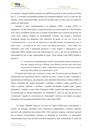 Recensão Crítica
Mestrado em Educação Social Contextos e Percepções de Racismo no Quotidiano
Ricardo da Palma
UC Racismo e Etnicidade 5
ter contornos e ligações políticas, permite-nos partilhar da posição do autor quando este refere
que “(…) o racismo é um problema também da sociedade portuguesa” (p.53) e, como tal, não
obstante a baixa representatividade, deverá ser encarado cada vez mais como um campo de
estudo e de intervenção.
Segundo o autor, fundamentando-se em Baganha (1996) e França (1993), os
portugueses, de uma forma geral e comparativamente com outros países da União Europeia
(UE), não se consideram racistas nem se sentem incomodados com a presença de pessoas de
outras raças, culturas, religiões ou nacionalidades. Contudo, esta posição é facilmente
contraposta quando nos deparamos com expressões do género eu não sou racista mas
ucranianos(as) não…, ou eu não me importo que o meu filho brinque com ciganos(as) mas se
puder evitar…, ou ainda até me sento à mesa com um(a) africano(a)…, entre outras. Em
expressões como estas é claramente percetível a carga negativa e depreciativa e que
Cabecinhas (2007) entende como uma diferenciação do outro e que leva ao sentimento de
inferioridade de uns, e logo, superioridade de outros. Neste sentido, Lima (2002) entende o
racismo é
«(…) um processo de hierarquização, exclusão e discriminação contra um indivíduo ou
toda uma categoria social que é definida como diferente com base numa marca física
externa (real ou imaginária), a qual é resignificada em termos de uma marca cultural
interna que define padrões de comportamento». (p.27)
O mesmo autor indica que o racismo é, assim, mais do que um processo dinâmico de
compreensão das caraterísticas físicas e culturais do outro, é acima de tudo a construção e
naturalização das diferenças, cujo propósito, como defendem Cabecinhas e Amâncio (2003), é
balizar a liberdade dos “grupos dominados”, confinados a funções e papéis específicos, de
modo a garantir, legitimar e justificar a posição privilegiada ocupada pelos “grupos
dominantes”. Contudo, e como refere Guillaumin (1992), somente são objeto deste processo
de naturalização os “grupos dominados” ou “minoritários”, uma vez que este processo de
“racialização” seguido de um processo de “etnicização” verifica-se em relação aos grupos
dominados e não aos grupos dominantes (Vala, Lopes, Brito,1999).
No artigo, Machado baseia-se na teoria de Cabral (1997b) para contextualizar o
racismo em Portugal, apontando como caraterísticas fundamentais a histórica expansão
nacional e do colonialismo dos séculos XIX e XX e posterior regresso a território nacional
dos ex-colonos, essencialmente Africanos, os chamados de retornados, e a subsequente
transformação do país num território recetor de imigrantes e, logo, multicultural. É a partir da
 