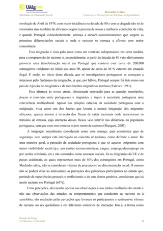 Recensão Crítica
Mestrado em Educação Social Contextos e Percepções de Racismo no Quotidiano
Ricardo da Palma
UC Racismo e Etnicidade 6
revolução de Abril de 1974, com maior incidência na década de 80 e com a chegada não só de
retornados mas também de africanos negros à procura de novas e melhores condições de vida,
e quando Portugal, coincidentemente, começa a crescer economicamente, que surgem as
primeiras diferenciações raciais e onde o racismo se começa a afirmar com maior
consistência.
Esta imigração é vista pelo autor como um contexto indispensável, em certa medida,
para a compreensão do racismo e, essencialmente, a partir da década de 80 veio efetivamente
provocar uma transformação social em Portugal que contava com cerca de 200.000
estrangeiros residentes no início dos anos 90, apesar de cerca de 40 % estarem em situação
ilegal. É então, no início desta década, que os investigadores portugueses se começam a
interessar pelo fenómeno da imigração, já que, por hábito, Portugal sempre foi tido como um
país de rejeição de emigrantes e de movimentos migratórios internos (Esteves, 1991).
Esta abertura às novas etnias, direcionada sobretudo para as grandes metrópoles,
forçou o convívio entre portugueses e migrantes e impôs à sociedade portuguesa uma
convivência multicultural. Apesar das relações estreitas da sociedade portuguesa com a
emigração, vista como um dos fatores que levaria à natural integração dos migrantes
africanos, apenas atestou a inversão dos fluxos de saída nacionais onde aumentaram os
trânsitos de entrada, cuja alteração desses fluxos veio intervir nas dinâmicas da população
portuguesa, sem que com isso tornasse o país isento de racismo (Marques, 2007).
A imigração socialmente considerada como uma ameaça, quer económica quer de
segurança, nem sempre está interligada ao conceito de racismo, como defende o autor. De
uma maneira geral, a perceção da sociedade portuguesa é que só aqueles imigrantes com
maior visibilidade social (p.e. por razões socioeconómicas, cargos, emprego/desemprego ou
por razões criminais, etc.) são conotados como ameaças sociais. Já os imigrantes da UE e de
países ocidentais, os quais representam mais de 40% dos estrangeiros em Portugal, como
Machado refere, não se consideram vítimas de preconceito ou discriminação racial. O mesmo
não se poderá dizer ao analisarmos as perceções dos guineenses participantes no estudo que,
partindo de experiências pessoais e profissionais e de uma forma genérica, consideram que há
muito racismo em Portugal (63%).
Estas perceções, alicerçadas apenas nas observações e nos dados resultantes do estudo e
não nas observações das atitudes ou comportamentos que conduzem ao racismo ou à
xenofobia, são mediadas pelas perceções que levaram os participantes a sentirem-se vítimas
de racismo no seu quotidiano e em diferentes contextos de interação. Isto é, a forma como
 