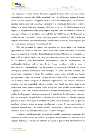 Recensão Crítica
Mestrado em Educação Social Contextos e Percepções de Racismo no Quotidiano
Ricardo da Palma
UC Racismo e Etnicidade 7
estes migrantes se sentem vítimas de racismo depende de vários fatores nos seus campos
inter-relacional (amizade, afetividade, sexualidade, etc.) e social (acesso a serviços de justiça,
saúde, educação, residência, transportes, etc.). A dificuldade do(a) negro(a) em estabelecer
relações afetivas com o(a) branco(a), o casamento e a sexualidade, bem como o evitar o
diálogo e o contato físico nos transportes públicos e o excesso de fiscalização por serem
negros, são estigmas identificados pelos próprios migrantes como indicadores de racismo na
sociedade portuguesa no quotidiano e que nada têm de “subtil” mas sim de “flagrante” na
medida em que a sociedade (leia-se indivíduos, grupos e instituições) não se inibe em
exprimir publicamente atitudes (conscientes e inconscientes) de racismo e com respostas que
vão contra a norma anti-racista (Cabecinhas, 2010).
Além das perceções de racismo dos migrantes nos planos social e da interação
apresentados no estudo de Machado, foram identificados outros sentimentos de racismo
ligados ao exercício da profissão e da qualificação profissional. O facto de ser negro, como se
pode verificar nos excertos das entrevistas, prejudicou os migrantes quer no pleno exercício
da sua profissão, com manifestações preconceituosas, quer no reconhecimento de
qualificações literárias, onde o facto de ser branco prevalece e onde o negro é
descredibilizado e desvalorizado. Esta diferenciação em contexto de trabalho leva a que o
empregador construa mentalmente uma hierarquia de juízos de valor baseados nas
caraterísticas particulares e físicas dos candidatos, sendo, assim, atribuída uma função
preconceituosa e, logo, “racializada”, tal como defende Miles (1989). Não menos gravosas
são as ofensas verbais carregadas de expressões depreciativas e que tendem a rebaixar o
migrante que, pela precaridade laboral e muitas vezes ilegal mas únicas para a sua
subsistência, tem de suportar essa descriminação flagrante. Neste sentido, o autor deixa no ar
a questão de como será o mercado de trabalho de amanhã em termos raciais, com o aumento
gradual do desemprego e ainda com uma provável qualificação dos filhos destes migrantes
que com uma aposta na qualificação e formação tenderão a romper o ciclo dos empregos
precários e ilegais. Aliás, como refere Machado (1994), existe atualmente uma boa parte da
população migrante, apesar de pouco significativas e acima de tudo constituídos por
migrantes luso-africanos, com cargos diretivos empresariais e profissões intelectuais e
científicas e que se encontram bem firmados na sociedade portuguesa.
Ainda dos resultados apurados no estudo de Machado, baseados nas experiências dos
migrantes que manifestaram ter familiares portugueses bem como os que indicaram terem
cônjuges nacionais, os valores são inferiores aos daqueles que disseram não ter família ou
 