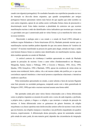 Recensão Crítica
Mestrado em Educação Social Contextos e Percepções de Racismo no Quotidiano
Ricardo da Palma
UC Racismo e Etnicidade 8
casado com algum(a) português(a). Os resultados baseados nas experiências passadas na rua e
da interação no dia-a-dia destes migrantes, que quando acompanhados por amigos
portugueses brancos apresentam valores mais baixos do que aqueles que estão sozinhos ou
com outros migrantes, apesar de em ambas serem verificadas formas claras de preconceito e
descriminação racial. Estes dados mostram a pluralidade de contextos em que ocorrem
manifestações racistas e onde são identificados vários indicadores que mostram que o racismo
e a gravidade com que é caraterizado pode ter várias formas e já se manifesta há vários anos
no nosso território.
Recorrendo à analogia entre o seu estudo e o estudo de Essed (1991) efetuado a
mulheres negras Holandesas e Norte-Americanas (EUA), Machado pretende mostrar que as
manifestações racistas também podem depender do que esta autora chamou de “cenários de
racismo”. O racismo manifestado na procura de quarto para alugar, entrada em lojas e saídas
com homens brancos foram os cenários mais identificados em manifestações racistas, alguns
deles também apurados no estudo de Machado.
A variável contexto de vizinhança é também apresentada no estudo de Machado
quanto às perceções de racismo. Como o autor refere (fundamentando-se em Marques,
Margarida, Santos, Santos e Nóbrega, 1999, e Craveiro e Meneses, 1993; Alves, 1994;
Quedas, 1994; Gonçalves, 1994 e Machado, 1999), apesar da existência de várias etnias na
mesma zona residencial, bairro, aldeia, vila e até mesmo cidade, não justifica per se que essa
coexistência espacial interétnica e inter-racial promova experiências relacionais e interativas
saudáveis e pacíficas.
Pelos testemunhos apresentados no estudo, o autor salienta o facto do racismo flagrante
estar bem presente na sociedade portuguesa, rompendo assim com a ideia generalizada de
Pettigrew (1993, 1999) que todo o racismo nacional assume uma forma subtil.
São apontados ainda pelo autor vários fatores relacionados com a forma diferenciada
como os próprios migrantes se encaram de acordo com o status de cada migrante, a profissão,
a própria etnia, o género, a língua e a religião, e que mostram a variação da perceção do
racismo. A forma diferenciada como os guineenses do género feminino, de religião
muçulmana e as classes operárias mais desfavorecidas sentem sofrer de racismo é mais alta do
que nos homens, nas religiões manjacas e macanhas e nas profissões enquadradas em quadros
técnicos, respetivamente. A diferenciação destas perceções, apesar de sustentadas somente
pelo estudo do autor, pode, de uma maneira geral, depender das circunstâncias de integração
 