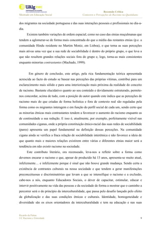 Recensão Crítica
Mestrado em Educação Social Contextos e Percepções de Racismo no Quotidiano
Ricardo da Palma
UC Racismo e Etnicidade 9
dos migrantes na sociedade portuguesa e das suas interações pessoais e profissionais no dia-a-
dia.
Existem também variações de ordem espacial, como no caso das etnias muçulmanas que
tendem a aglomerar-se de forma mais concentrada do que a média das restantes etnias (p.e. a
comunidade Hindu residente no Martim Moniz, em Lisboa), o que torna as suas perceções
mais ativas uma vez que a sua rede de sociabilidade é dentro do próprio grupo, o que leva a
que não resultem grandes relações sociais fora do grupo e, logo, torna-as mais consistentes
enquanto minorias contrastantes (Machado, 1999).
Em género de conclusão, este artigo, pela rica fundamentação teórica apresentada
acrescida ao facto do estudo se basear nas perceções das próprias vítimas, contribui para um
esclarecimento mais sólido e para uma interiorização mais próxima da realidade do conceito
de racismo. Bastante elucidativo quanto ao seu conteúdo e devidamente estruturado, permite-
nos concordar, acima de tudo, com a posição do autor quando este indica que as perceções de
racismo mais do que criadas de forma holística e fora de contexto real são reguladas pela
forma como os migrantes interagem e em função do perfil social de cada um, sendo certo que
as minorias étnicas mais contrastantes tendem a favorecer o aumento do racismo enquanto as
de continuidade a sua redução. E isso é, atualmente, por exemplo, perfeitamente visível nas
comunidades ciganas, onde a própria constituição étnico-racial das suas redes de sociabilidade
(pares) apresenta um papel fundamental na definição dessas perceções. Na comunidade
cigana ainda se verifica a fraca relação de sociabilidade interétnica e não favorece a ideia de
que quanto mais e maiores relações existirem entre várias e diferentes etnias maior será a
tendência em não existir racismo na sociedade.
Este contributo literário, ora recenseado, leva-nos a refletir sobre a forma como
devemos encarar o racismo e que, apesar de produzido há 13 anos, apresenta-se muito atual,
infelizmente… e infelizmente porque é sinal que não houve grande mudança. Sendo certa a
existência de contrastes culturais na nossa sociedade e que tendem a gerar manifestações
preconceituosas e discriminatórias que levam a que se intensifique o racismo e a exclusão,
cabe-nos a nós, enquanto Educadores Sociais, o dever de capacitar, estimular, educar e
intervir positivamente na vida das pessoas e da sociedade de forma a mostrar que o caminho a
percorrer será o do princípio da interculturalidade, que passa pelo desafio lançado pelo efeito
da globalização e das suas condições étnicas e culturais. Identidade, homogeneidade e
diversidade são os eixos orientadores da interculturalidade e tem na educação e nas suas
 