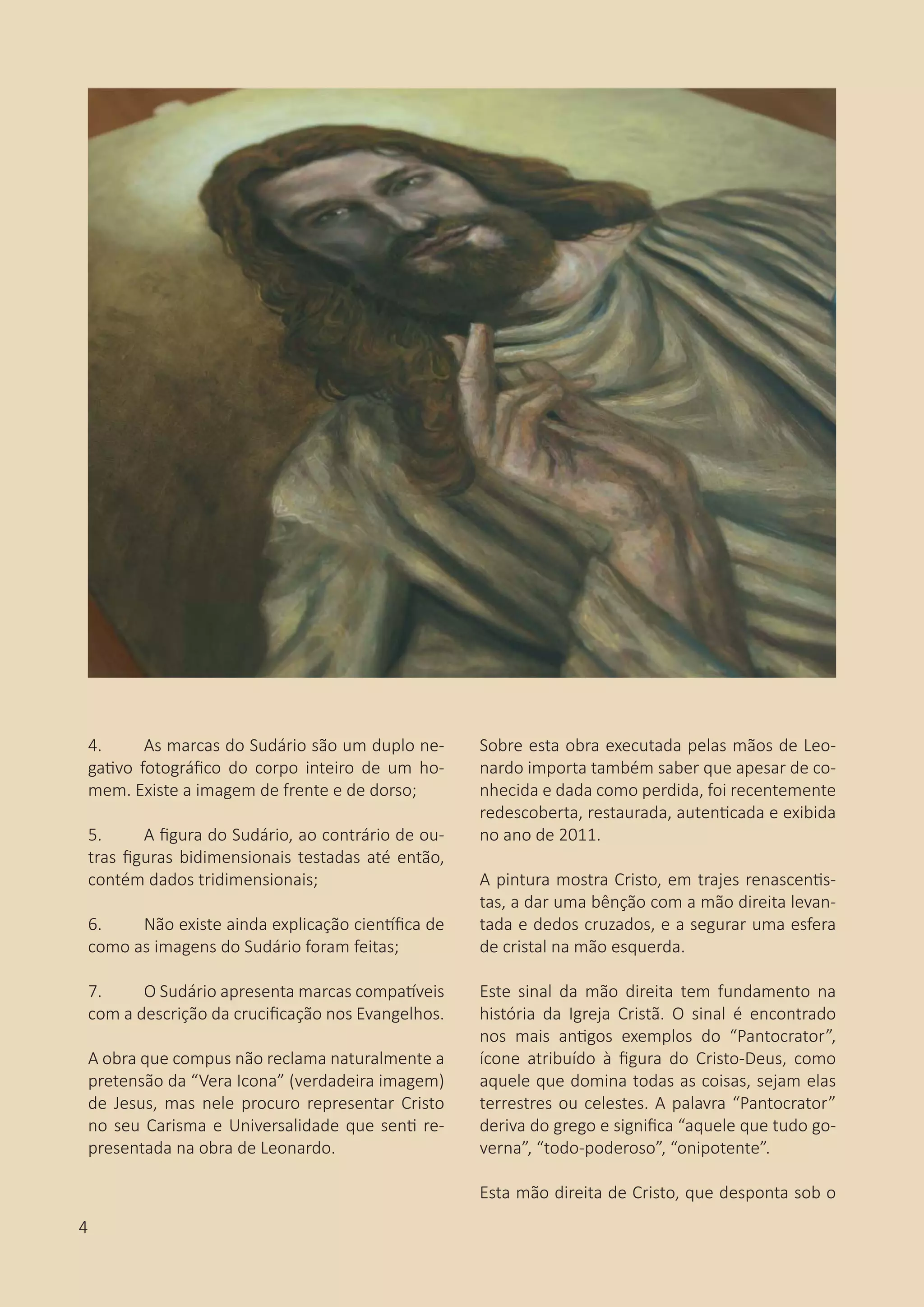4.	 As marcas do Sudário são um duplo ne-
gativo fotográfico do corpo inteiro de um ho-
mem. Existe a imagem de frente e de dorso;
5.	 A figura do Sudário, ao contrário de ou-
tras figuras bidimensionais testadas até então,
contém dados tridimensionais;
6.	 Não existe ainda explicação científica de
como as imagens do Sudário foram feitas;
7.	 O Sudário apresenta marcas compatíveis
com a descrição da crucificação nos Evangelhos.
A obra que compus não reclama naturalmente a
pretensão da “Vera Icona” (verdadeira imagem)
de Jesus, mas nele procuro representar Cristo
no seu Carisma e Universalidade que senti re-
presentada na obra de Leonardo.
Sobre esta obra executada pelas mãos de Leo-
nardo importa também saber que apesar de co-
nhecida e dada como perdida, foi recentemente
redescoberta, restaurada, autenticada e exibida
no ano de 2011.
A pintura mostra Cristo, em trajes renascentis-
tas, a dar uma bênção com a mão direita levan-
tada e dedos cruzados, e a segurar uma esfera
de cristal na mão esquerda.
Este sinal da mão direita tem fundamento na
história da Igreja Cristã. O sinal é encontrado
nos mais antigos exemplos do “Pantocrator”,
ícone atribuído à figura do Cristo-Deus, como
aquele que domina todas as coisas, sejam elas
terrestres ou celestes. A palavra “Pantocrator”
deriva do grego e significa “aquele que tudo go-
verna”, “todo-poderoso”, “onipotente”.
Esta mão direita de Cristo, que desponta sob o
4
 