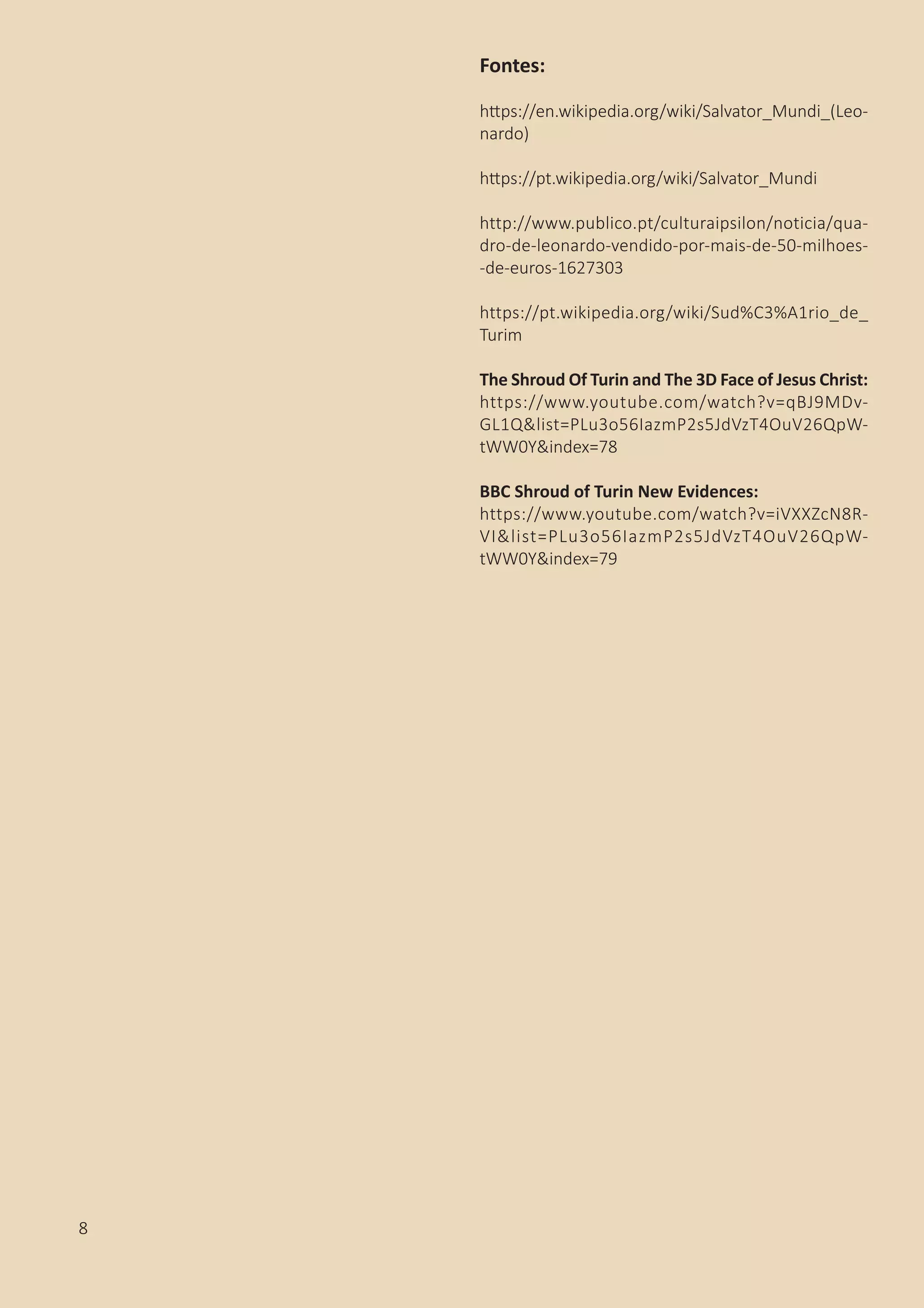 Fontes:
https://en.wikipedia.org/wiki/Salvator_Mundi_(Leo-
nardo)
https://pt.wikipedia.org/wiki/Salvator_Mundi
http://www.publico.pt/culturaipsilon/noticia/qua-
dro-de-leonardo-vendido-por-mais-de-50-milhoes-
-de-euros-1627303
https://pt.wikipedia.org/wiki/Sud%C3%A1rio_de_
Turim
The Shroud Of Turin and The 3D Face of Jesus Christ:
https://www.youtube.com/watch?v=qBJ9MDv-
GL1Q&list=PLu3o56IazmP2s5JdVzT4OuV26QpW-
tWW0Y&index=78
BBC Shroud of Turin New Evidences:
https://www.youtube.com/watch?v=iVXXZcN8R-
VI&list=PLu3o56IazmP2s5JdVzT4OuV26QpW-
tWW0Y&index=79
8
 