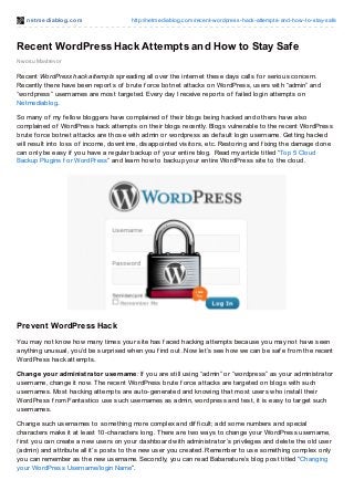 net mediablog.com http://netmediablog.com/recent-wordpress-hack-attempts-and-how-to-stay-safe
Recent WordPress Hack Attempts and How to Stay Safe
Nwosu Mavtrevor
Recent WordPress hack attempts spreading all over the internet these days calls f or serious concern.
Recently there have been reports of brute f orce botnet attacks on WordPress, users with “admin” and
“wordpress” usernames are most targeted. Every day I receive reports of f ailed login attempts on
Netmediablog.
So many of my f ellow bloggers have complained of their blogs being hacked and others have also
complained of WordPress hack attempts on their blogs recently. Blogs vulnerable to the recent WordPress
brute f orce botnet attacks are those with admin or wordpress as def ault login username. Getting hacked
will result into loss of income, downtime, disappointed visitors, etc. Restoring and f ixing the damage done
can only be easy if you have a regular backup of your entire blog. Read my article titled “Top 5 Cloud
Backup Plugins f or WordPress” and learn how to backup your entire WordPress site to the cloud.
Prevent WordPress Hack
You may not know how many times your site has f aced hacking attempts because you may not have seen
anything unusual, you’d be surprised when you f ind out. Now let’s see how we can be saf e f rom the recent
WordPress hack attempts.
Change your administrator username: If you are still using “admin” or “wordpress” as your administrator
username, change it now. The recent WordPress brute f orce attacks are targeted on blogs with such
usernames. Most hacking attempts are auto-generated and knowing that most users who install their
WordPress f rom Fantastico use such usernames as admin, wordpress and test, it is easy to target such
usernames.
Change such usernames to something more complex and dif f icult; add some numbers and special
characters make it at least 10-characters long. There are two ways to change your WordPress username,
f irst you can create a new users on your dashboard with administrator’s privileges and delete the old user
(admin) and attribute all it’s posts to the new user you created. Remember to use something complex only
you can remember as the new username. Secondly, you can read Babanature’s blog post titled “Changing
your WordPress Username/login Name”.
 