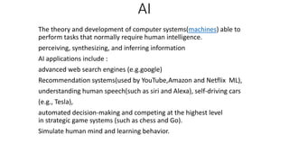 AI
The theory and development of computer systems(machines) able to
perform tasks that normally require human intelligence.
perceiving, synthesizing, and inferring information
AI applications include :
advanced web search engines (e.g.google)
Recommendation systems(used by YouTube,Amazon and Netflix ML),
understanding human speech(such as siri and Alexa), self-driving cars
(e.g., Tesla),
automated decision-making and competing at the highest level
in strategic game systems (such as chess and Go).
Simulate human mind and learning behavior.
 