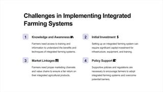 Challenges in Implementing Integrated
Farming Systems
1 Knowledge and Awareness 📚
Farmers need access to training and
information to understand the benefits and
techniques of integrated farming systems.
2 Initial Investment 💲
Setting up an integrated farming system can
require significant capital investment for
infrastructure, equipment, and training.
3 Market Linkages 📊
Farmers need proper marketing channels
and value chains to ensure a fair return on
their integrated agricultural products.
4 Policy Support 📝
Supportive policies and regulations are
necessary to encourage farmers to adopt
integrated farming systems and overcome
potential barriers.
 