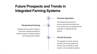 Future Prospects and Trends in
Integrated Farming Systems
1 Precision Agriculture
Technological advancements in
precision agriculture will enable even
more precise resource management and
automation in integrated farming
systems.
2
Climate-Smart Farming
Integrated farming systems will play a
crucial role in adapting agriculture to
climate change by increasing resilience
and reducing carbon footprint.
3 Circular Economy
The integration of circular economy
principles into farming systems will
enhance resource efficiency, waste
reduction, and sustainable production.
 