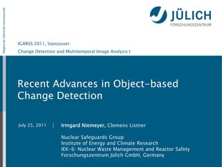 Mitglied der Helmholtz-Gemeinschaft




                                      IGARSS 2011, Vancouver
                                      Change Detection and Multitemporal Image Analysis I




                                      Recent Advances in Object-based
                                      Change Detection

                                      July 25, 2011   |   Irmgard Niemeyer, Clemens Listner

                                                          Nuclear Safeguards Group
                                                          Institute of Energy and Climate Research
                                                          IEK-6: Nuclear Waste Management and Reactor Safety
                                                          Forschungszentrum Jülich GmbH, Germany
 