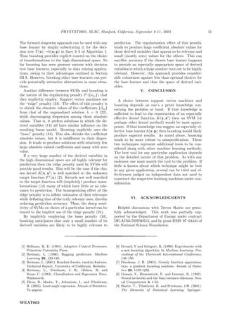 PHYSTAT2003, SLAC, Stanford, Calfornia, September 8-11, 2003                                     11

The forward stagewise approach can be used with any             prediction. The regularization eﬀect of this penalty
base learner by simply substituting it for the deci-            tends to produce large coeﬃcient absolute values for
sion tree T (x) →h(x; p) in lines 3–5 of Algorithm 1.           those derived variables that appear to be relevant and
Thus boosting provides explicit control on the choice           small (mostly zero) values for the others. This can
of transformations to the high dimensional space. So            sacriﬁce accuracy if the chosen base learner happens
far boosting has seen greatest success with decision            to provide an especially appropriate space of derived
tree base learners, especially in data mining applica-          variables in which a large number turn out to be highly
tions, owing to their advantages outlined in Section            relevant. However, this approach provides consider-
III A. However, boosting other base learners can pro-           able robustness against less than optimal choices for
vide potentially attractive alternatives in some situa-         the base learner and thus the space of derived vari-
tions.                                                          ables.
   Another diﬀerence between SVMs and boosting is                                V.   CONCLUSION
the nature of the regularizing penalty P ({am }) that
they implicitly employ. Support vector machines use                A choice between support vector machines and
the “ridge” penalty (24). The eﬀect of this penalty is          boosting depends on one’s a priori knowledge con-
to shrink the absolute values of the coeﬃcients {βm }           cerning the problem at hand. If that knowledge is
from that of the unpenalized solution λ = 0 (22),               suﬃcient to lead to the construction of an especially
while discouraging dispersion among those absolute              eﬀective kernel function K(x, x ) then an SVM (or
values. That is, it prefers solutions in which the de-          perhaps other kernel method) would be most appro-
rived variables (14) all have similar inﬂuence on the           priate. If that knowledge can suggest an especially ef-
resulting linear model. Boosting implicitly uses the            fective base learner h(x; p) then boosting would likely
“lasso” penalty (34). This also shrinks the coeﬃcient           produce superior results. As noted above, boosting
absolute values, but it is indiﬀerent to their disper-          tends to be more robust to misspeciﬁcation. These
sion. It tends to produce solutions with relatively few         two techniques represent additional tools to be con-
large absolute valued coeﬃcients and many with zero             sidered along with other machine learning methods.
value.                                                          The best tool for any particular application depends
   If a very large number of the derived variables in           on the detailed nature of that problem. As with any
the high dimensional space are all highly relevant for          endeavor one must match the tool to the problem. If
prediction then the ridge penalty used by SVMs will             little is known about which technique might be best
provide good results. This will be the case if the cho-         in any given application, several can be tried and ef-
sen kernel K(x, x ) is well matched to the unknown              fectiveness judged on independent data not used to
target function F ∗ (x) (2). Kernels not well matched           construct the respective learning machines under con-
to the target function will (implicitly) produce trans-         sideration.
formations (14) many of which have little or no rele-
vance to prediction. The homogenizing eﬀect of the
ridge penalty is to inﬂate estimates of their relevance
while deﬂating that of the truly relevant ones, thereby                   VI.    ACKNOWLEDGMENTS
reducing prediction accuracy. Thus, the sharp sensi-
tivity of SVMs on choice of a particular kernel can be             Helpful discussions with Trevor Hastie are grate-
traced to the implicit use of the ridge penalty (24).           fully acknowledged. This work was partially sup-
   By implicitly employing the lasso penalty (34),              ported by the Department of Energy under contract
boosting anticipates that only a small number of its            DE-AC03-76SF00515, and by grant DMS–97–64431 of
derived variables are likely to be highly relevant to           the National Science Foundation.




 [1] Bellman, R. E. (1961). Adaptive Control Processes.          [6] Freund, Y and Schapire, R. (1996). Experiments with
     Princeton University Press.                                     a new boosting algorithm. In Machine Learning: Pro-
 [2] Breiman, L. (1996). Bagging predictors. Machine                 ceedings of the Thirteenth International Conference,
     Learning 26, 123-140.                                           148–156.
 [3] Breiman, L. (2001). Random forests, random features.        [7] Friedman, J. H. (2001). Greedy function approxima-
     Technical Report, University of California, Berkeley.           tion: a gradient boosting machine. Annals of Statis-
 [4] Breiman, L., Friedman, J. H., Olshen, R. and                    tics 29, 1189-1232.
     Stone, C. (1983). Classiﬁcation and Regression Trees.       [8] Geman, S., Bienenstock, E. and Doursat, R. (1992).
     Wadsworth.                                                      Neural networks and the bias/variance dilemma. Neu-
 [5] Efron, B., Hastie, T., Johnstone, I., and Tibshirani,           ral Computation 4, 1-58.
     R. (2002). Least angle regression. Annals of Statistics.    [9] Hastie, T., Tibshirani, R. and Friedman, J.H. (2001).
     To appear.                                                      The Elements of Statistical Learning. Springer–


WEAT003
 