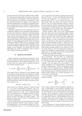 2                       PHYSTAT2003, SLAC, Stanford, Calfornia, September 8-11, 2003

    boosting (Freund and Schapire 1996, Friedman 2001).              (4) (5) approaches the optimal predicting target func-
    It is the purpose of this paper to provide an introduc-          tion (2), FN (x) → F ∗ (x), provided the value chosen
    tion to these new developments. First the classic ker-           for the scale parameter σ as a function of N ap-
    nel and decision tree methods are introduced. Then               proaches zero, σ(N ) → 0, at a slower rate than 1/N .
    the extension of kernels to support vector machines is           This result holds for almost any distance function
    described, followed by a description of applying boost-          d(x, x ); only very mild restrictions (such as convex-
    ing to extend decision tree methods. Finally, similari-          ity) are required. Another advantage of kernel meth-
    ties and diﬀerences between these two approaches will            ods is that no training is required to build a model; the
    be discussed.                                                    training data set is the model. Also, the procedure is
       Although arguably the most inﬂuential recent de-              conceptually quite simple and easily explained.
    velopments, support vector machines and boosting are                Kernel methods suﬀer from some disadvantages
    not the only important advances in machine learning              that have kept them from becoming highly used in
    in the past several years. Owing to space limitations            practice, especially in data mining applications. Since
    these are the ones discussed here. There have been               there is no model, they provide no easily understood
    other important developments that have considerably              model summary. Thus, they cannot be easily inter-
    advanced the ﬁeld as well. These include (but are not            preted. There is no way to discern how the function
    limited to) the bagging and random forest techniques             FN (x) (4) depends on the respective predictor vari-
    of Breiman 1996 and 2001 that are somewhat related               ables x. Kernel methods produce a “black–box” pre-
    to boosting, and the reproducing kernel Hilbert space            diction machine. In order to make each prediction, the
    methods of Wahba 1990 that share similarities with               kernel method needs to examine the entire data base.
    support vector machines. It is hoped that this article           This requires enough random access memory to store
    will inspire the reader to investigate these as well as          the entire data set, and the computation required to
    other machine learning procedures.                               make each prediction is proportional to the training
                                                                     sample size N . For large data sets this is much slower
                                                                     than that for competing methods.
                 II.   KERNEL METHODS                                   Perhaps the most serious limitation of kernel meth-
                                                                     ods is statistical. For any ﬁnite N , performance
       Kernel methods for predictive learning were intro-            (prediction accuracy) depends critically on the cho-
    duced by Nadaraya (1964) and Watson (1964). Given                sen distance function d(x, x ), especially for regression
    the training data (3), the response estimate y for a set
                                                 ˆ                   y ∈ R1 . When there are more than a few predictor
    of joint values x is taken to be a weighted average of           variables, even the largest data sets produce a very
    the training responses {yi }N :
                                 1                                   sparse sampling in the corresponding n–dimensional
                       N                    N
                                                                     predictor variable space. This is a consequence of the
                                                                     so called “curse–of–dimensionality” (Bellman 1962).
       y = FN (x) =
       ˆ                     yi K(x, xi )         K(x, xi ).   (4)
                                                                     In order for kernel methods to perform well, the dis-
                       i=1                  i=1
                                                                     tance function must be carefully matched to the (un-
    The weight K(x, xi ) assigned to each response value             known) target function (2), and the procedure is not
    yi depends on its location xi in the predictor variable          very robust to mismatches.
    space and the location x where the prediction is to be              As an example, consider the often used Euclidean
    made. The function K(x, x ) deﬁning the respective               distance function
    weights is called the “kernel function”, and it deﬁnes                                                       1/2
    the kernel method. Often the form of the kernel func-
                                                                                            
                                                                                                n
    tion is taken to be                                                          d(x, x ) =          (xj − xj )2      .   (6)
                                                                                                j=1
                   K(x, x ) = g(d(x, x )/σ)                    (5)
    where d(x, x ) is a deﬁned “distance” between x and              If the target function F ∗ (x) dominately depends on
    x , σ is a scale (“smoothing”) parameter, and g(z)               only a small subset of the predictor variables, then
    is a (usually monotone) decreasing function with in-             performance will be poor because the kernel function
    creasing z; often g(z) = exp(−z 2 /2). Using this kernel         (5) (6) depends on all of the predictors with equal
    (5), the estimate y (4) is a weighted average of {yi }N ,
                        ˆ                                 1          strength. If one happened to know which variables
    with more weight given to observations i for which               were the important ones, an appropriate kernel could
    d(x, xi ) is small. The value of σ deﬁnes “small”. The           be constructed. However, this knowledge is often not
    distance function d(x, x ) must be speciﬁed for each             available. Such “kernel customizing” is a requirement
    particular application.                                          with kernel methods, but it is diﬃcult to do without
       Kernel methods have several advantages that make              considerable a priori knowledge concerning the prob-
    them potentially attractive. They represent a univer-            lem at hand.
    sal approximator; as the training sample size N be-                 The performance of kernel methods tends to be
    comes arbitrarily large, N → ∞, the kernel estimate              fairly insensitive to the detailed choice of the function


WEAT003
 