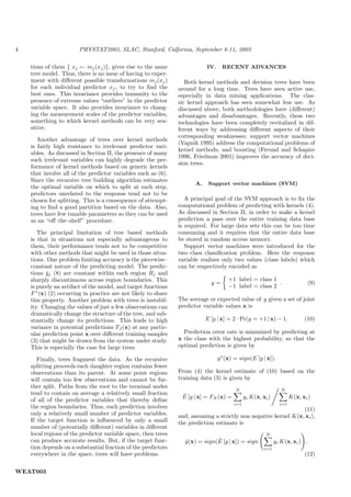4                       PHYSTAT2003, SLAC, Stanford, Calfornia, September 8-11, 2003

    tions of them { xj ← mj (xj )}, gives rise to the same                  IV.     RECENT ADVANCES
    tree model. Thus, there is no issue of having to exper-
    iment with diﬀerent possible transformations mj (xj )          Both kernel methods and decision trees have been
    for each individual predictor xj , to try to ﬁnd the        around for a long time. Trees have seen active use,
    best ones. This invariance provides immunity to the         especially in data mining applications. The clas-
    presence of extreme values “outliers” in the predictor      sic kernel approach has seen somewhat less use. As
    variable space. It also provides invariance to chang-       discussed above, both methodologies have (diﬀerent)
    ing the measurement scales of the predictor variables,      advantages and disadvantages. Recently, these two
    something to which kernel methods can be very sen-          technologies have been completely revitalized in dif-
    sitive.                                                     ferent ways by addressing diﬀerent aspects of their
                                                                corresponding weaknesses; support vector machines
       Another advantage of trees over kernel methods
                                                                (Vapnik 1995) address the computational problems of
    is fairly high resistance to irrelevant predictor vari-
                                                                kernel methods, and boosting (Freund and Schapire
    ables. As discussed in Section II, the presence of many
                                                                1996, Friedman 2001) improves the accuracy of deci-
    such irrelevant variables can highly degrade the per-
                                                                sion trees.
    formance of kernel methods based on generic kernels
    that involve all of the predictor variables such as (6).
    Since the recursive tree building algorithm estimates
                                                                       A.    Support vector machines (SVM)
    the optimal variable on which to split at each step,
    predictors unrelated to the response tend not to be
    chosen for splitting. This is a consequence of attempt-        A principal goal of the SVM approach is to ﬁx the
    ing to ﬁnd a good partition based on the data. Also,        computational problem of predicting with kernels (4).
    trees have few tunable parameters so they can be used       As discussed in Section II, in order to make a kernel
    as an “oﬀ–the–shelf” procedure.                             prediction a pass over the entire training data base
                                                                is required. For large data sets this can be too time
       The principal limitation of tree based methods           consuming and it requires that the entire data base
    is that in situations not especially advantageous to        be stored in random access memory.
    them, their performance tends not to be competitive            Support vector machines were introduced for the
    with other methods that might be used in those situa-       two–class classiﬁcation problem. Here the response
    tions. One problem limiting accuracy is the piecewise–      variable realizes only two values (class labels) which
    constant nature of the predicting model. The predic-        can be respectively encoded as
    tions yj (8) are constant within each region Rj and
           ˆ
    sharply discontinuous across region boundaries. This                              +1 label = class 1
                                                                              y=                         .                   (9)
    is purely an artifact of the model, and target functions                          −1 label = class 2
    F ∗ (x) (2) occurring in practice are not likely to share
    this property. Another problem with trees is instabil-      The average or expected value of y given a set of joint
    ity. Changing the values of just a few observations can     predictor variable values x is
    dramatically change the structure of the tree, and sub-
    stantially change its predictions. This leads to high                   E [y | x] = 2 · Pr(y = +1 | x) − 1.             (10)
    variance in potential predictions TJ (x) at any partic-
    ular prediction point x over diﬀerent training samples        Prediction error rate is minimized by predicting at
    (3) that might be drawn from the system under study.        x the class with the highest probability, so that the
    This is especially the case for large trees.                optimal prediction is given by

       Finally, trees fragment the data. As the recursive                         y ∗ (x) = sign(E [y | x]).
    splitting proceeds each daughter region contains fewer
    observations than its parent. At some point regions         From (4) the kernel estimate of (10) based on the
    will contain too few observations and cannot be fur-        training data (3) is given by
    ther split. Paths from the root to the terminal nodes
                                                                                          N                      N
    tend to contain on average a relatively small fraction       ˆ
                                                                 E [y | x] = FN (x) =          yi K(x, xi )           K(x, xi )
    of all of the predictor variables that thereby deﬁne
                                                                                         i=1                    i=1
    the region boundaries. Thus, each prediction involves                                                        (11)
    only a relatively small number of predictor variables.      and, assuming a strictly non negative kernel K(x, xi ),
    If the target function is inﬂuenced by only a small         the prediction estimate is
    number of (potentially diﬀerent) variables in diﬀerent
    local regions of the predictor variable space, then trees                                            N
    can produce accurate results. But, if the target func-                     ˆ
                                                                  y (x) = sign(E [y | x]) = sign
                                                                  ˆ                                           yi K(x, xi ) .
    tion depends on a substantial fraction of the predictors                                            i=1
    everywhere in the space, trees will have problems.                                                                      (12)


WEAT003
 